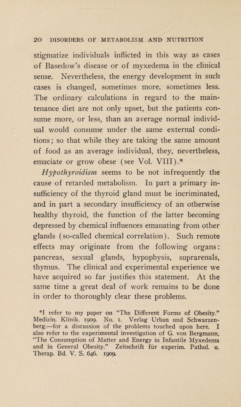 Stigmatize individuals inflicted in this way as cases of Basedow’s disease or of myxedema in the clinical sense. Nevertheless, the energy development in such cases is changed, sometimes more, sometimes less. The ordinary calculations in regard to the main¬ tenance diet are not only upset, but the patients con¬ sume more, or less, than an average normal individ¬ ual would consume under the same external condi¬ tions ; so that while they are taking the same amount of food as an average individual, they, nevertheless, emaciate or grow obese (see Vol. VIII).* Hypothyroidism seems to be not infrequently the cause of retarded metabolism. In part a primary in¬ sufficiency of the thyroid gland must be incriminated, and in part a secondary insufficiency of an otherwise healthy thyroid, the function of the latter becoming depressed by chemical influences emanating from other glands (so-called chemical correlation). Such remote effects may originate from the following organs: pancreas, sexual glands, hypophysis, suprarenals, thymus. The clinical and experimental experience we have acquired so far justifies this statement. At the same time a great deal of work remains to be done in order to thoroughly clear these problems. *1 refer to my paper on “The Different Forms of Obesity.” Medizin. Klinik. 1909. No. 1. Verlag Urban und Schwarzen- berg.—for a discussion of the problems touched upon here. I also refer to the experimental investigation of G. von Bergmann, “The Consumption of Matter and Energy in Infantile Myxedema and in General Obesity.” Zeitschrift fur experim. Pathol, u. Therap. Bd. V. S. 646. 1909.