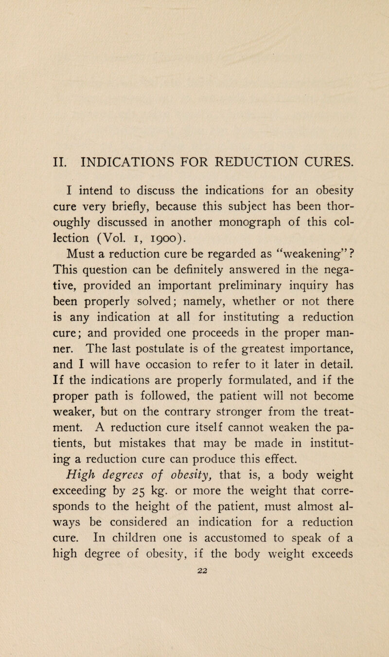II. INDICATIONS FOR REDUCTION CURES. I intend to discuss the indications for an obesity cure very briefly, because this subject has been thor¬ oughly discussed in another monograph of this col¬ lection (Vol. i, 1900). Must a reduction cure be regarded as “weakening” ? This question can be definitely answered in the nega¬ tive, provided an important preliminary inquiry has been properly solved; namely, whether or not there is any indication at all for instituting a reduction cure; and provided one proceeds in the proper man¬ ner. The last postulate is of the greatest importance, and I will have occasion to refer to it later in detail. If the indications are properly formulated, and if the proper path is followed, the patient will not become weaker, but on the contrary stronger from the treat¬ ment. A reduction cure itself cannot weaken the pa¬ tients, but mistakes that may be made in institut¬ ing a reduction cure can produce this effect. High degrees of obesity, that is, a body weight exceeding by 25 kg. or more the weight that corre¬ sponds to the height of the patient, must almost al¬ ways be considered an indication for a reduction cure. In children one is accustomed to speak of a high degree of obesity, if the body weight exceeds