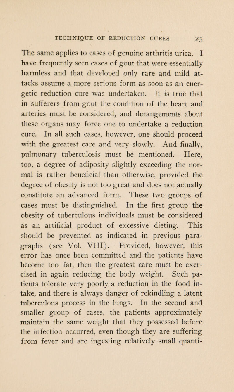 The same applies to cases of genuine arthritis urica. I have frequently seen cases of gout that were essentially harmless and that developed only rare and mild at¬ tacks assume a more serious form as soon as an ener¬ getic reduction cure was undertaken. It is true that in sufferers from gout the condition of the heart and arteries must be considered, and derangements about these organs may force one to undertake a reduction cure. In all such cases, however, one should proceed with the greatest care and very slowly. And finally, pulmonary tuberculosis must be mentioned. Here, too, a degree of adiposity slightly exceeding the nor¬ mal is rather beneficial than otherwise, provided the degree of obesity is not too great and does not actually constitute an advanced form. These two groups of cases must be distinguished. In the first group the obesity of tuberculous individuals must be considered as an artificial product of excessive dieting. This should be prevented as indicated in previous para¬ graphs (see Vol. VIII). Provided, however, this error has once been committed and the patients have become too fat, then the greatest care must be exer¬ cised in again reducing the body weight. Such pa¬ tients tolerate very poorly a reduction in the food in¬ take, and there is always danger of rekindling a latent tuberculous process in the lungs. In the second and smaller group of cases, the patients approximately maintain the same weight that they possessed before the infection occurred, even though they are suffering from fever and are ingesting relatively small quanti-