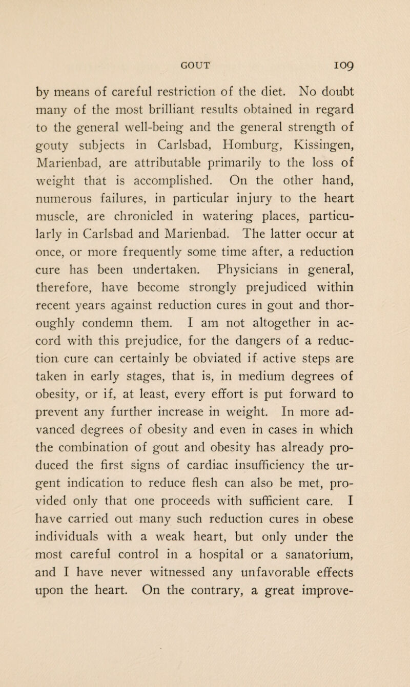 by means of careful restriction of the diet. No doubt many of the most brilliant results obtained in regard to the general well-being and the general strength of gouty subjects in Carlsbad, Homburg, Kissingen, Marienbad, are attributable primarily to the loss of weight that is accomplished. On the other hand, numerous failures, in particular injury to the heart muscle, are chronicled in watering places, particu¬ larly in Carlsbad and Marienbad. The latter occur at once, or more frequently some time after, a reduction cure has been undertaken. Physicians in general, therefore, have become strongly prejudiced within recent years against reduction cures in gout and thor¬ oughly condemn them. I am not altogether in ac¬ cord with this prejudice, for the dangers of a reduc¬ tion cure can certainly be obviated if active steps are taken in early stages, that is, in medium degrees of obesity, or if, at least, every effort is put forward to prevent any further increase in weight. In more ad¬ vanced degrees of obesity and even in cases in which the combination of gout and obesity has already pro¬ duced the first signs of cardiac insufficiency the ur¬ gent indication to reduce flesh can also be met, pro¬ vided only that one proceeds with sufficient care. I have carried out many such reduction cures in obese individuals with a weak heart, but only under the most careful control in a hospital or a sanatorium, and I have never witnessed any unfavorable effects upon the heart. On the contrary, a great improve-
