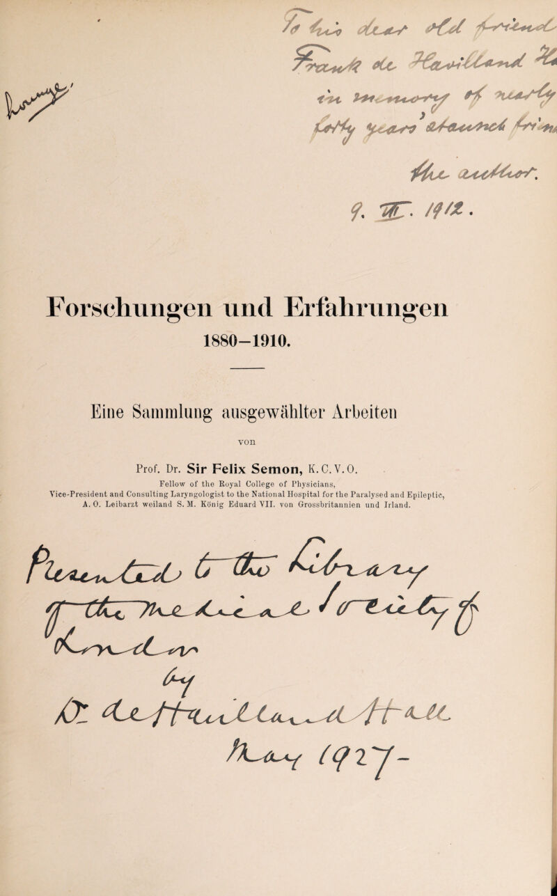 t /rccK/J? etc- ^ fAt ^ .*?-*-~i'4f 4**/^ ^e-<Z-rV 3yf-eU^'Hoi f. ar. ///*. Forschungen und Erfahrungen 1880-1910. Eine Sammlung ausgewählter Arbeiten von Prof. Dr. Sir Felix Semon, K.C.V.O. Fellow of the Royal College of Physicians, Vice-President and Consulting Laryngologist to the National Hospital for the Paralysed and Epileptic, A. 0. Leibarzt weiland S. M. König Eduard YII. von Grossbritannien und Irland. tritt XZ