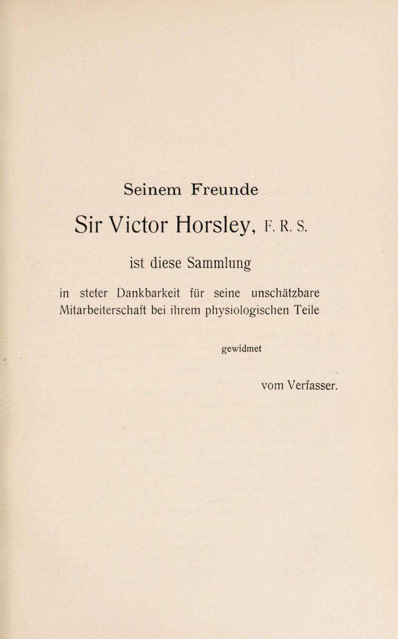 Seinem Freunde Sir Victor Horsley, f.r.s. ist diese Sammlung in steter Dankbarkeit für seine unschätzbare Mitarbeiterschaft bei ihrem physiologischen Teile gewidmet vom Verfasser.