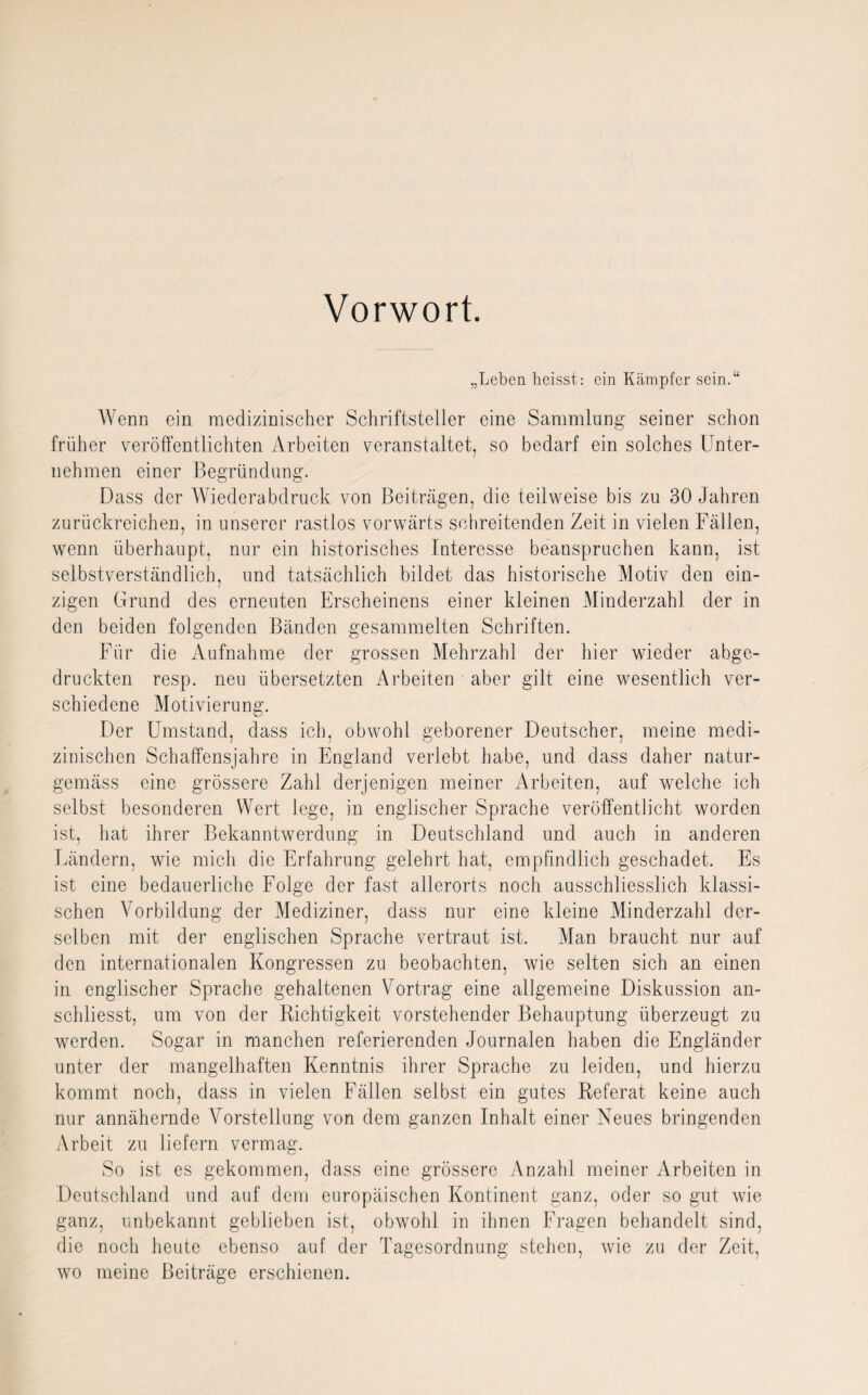 Vorwort. „Leben heisst: ein Kämpfer sein.“ Wenn ein medizinischer Schriftsteller eine Sammlung seiner schon früher veröffentlichten Arbeiten veranstaltet, so bedarf ein solches Unter¬ nehmen einer Begründung. Dass der Wiederabdruck von Beiträgen, die teilweise bis zu 30 Jahren zurückreichen, in unserer rastlos vorwärts schreitenden Zeit in vielen Fällen, wenn überhaupt, nur ein historisches Interesse beanspruchen kann, ist selbstverständlich, und tatsächlich bildet das historische Motiv den ein¬ zigen Grund des erneuten Erscheinens einer kleinen Minderzahl der in den beiden folgenden Bänden gesammelten Schriften. Für die Aufnahme der grossen Mehrzahl der hier wieder abge¬ druckten resp. neu übersetzten Arbeiten aber gilt eine wesentlich ver¬ schiedene Motivierung. Der Umstand, dass ich, obwohl geborener Deutscher, meine medi¬ zinischen Schaffensjahre in England verlebt habe, und dass daher natur- gemäss eine grössere Zahl derjenigen meiner Arbeiten, auf welche ich selbst besonderen Wert lege, in englischer Sprache veröffentlicht worden ist, hat ihrer Bekanntwerdung in Deutschland und auch in anderen Ländern, wie mich die Erfahrung gelehrt hat, empfindlich geschadet. Es ist eine bedauerliche Folge der fast allerorts noch ausschliesslich klassi¬ schen Vorbildung der Mediziner, dass nur eine kleine Minderzahl der¬ selben mit der englischen Sprache vertraut ist. Man braucht nur auf den internationalen Kongressen zu beobachten, wie selten sich an einen in englischer Sprache gehaltenen Vortrag eine allgemeine Diskussion an- schliesst, um von der Richtigkeit vorstehender Behauptung überzeugt zu werden. Sogar in manchen referierenden Journalen haben die Engländer unter der mangelhaften Kenntnis ihrer Sprache zu leiden, und hierzu kommt noch, dass in vielen Fällen selbst ein gutes Referat keine auch nur annähernde Vorstellung von dem ganzen Inhalt einer Neues bringenden Arbeit zu liefern vermag. So ist es gekommen, dass eine grössere Anzahl meiner Arbeiten in Deutschland und auf dem europäischen Kontinent ganz, oder so gut wie ganz, unbekannt geblieben ist, obwohl in ihnen Fragen behandelt sind, die noch heute ebenso auf der Tagesordnung stehen, wie zu der Zeit, wo meine Beiträge erschienen.