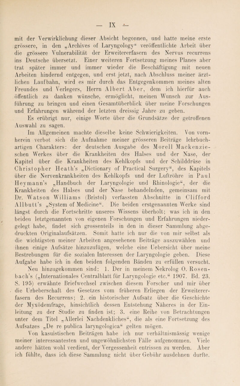 mit der Verwirklichung dieser Absicht begonnen, und hatte meine erste grössere, in den „Archives of Laryngology“ veröffentlichte Arbeit über die grössere Vulnerabilität der Erweitererfasern des Nervus recurrens ins Deutsche übersetzt. Einer weiteren Fortsetzung meines Planes aber trat später immer und immer wieder die Beschäftigung mit neuen Arbeiten hindernd entgegen, und erst jetzt, nach Abschluss meiner ärzt¬ lichen Laufbahn, wird es mir durch das Entgegenkommen meines alten Freundes und Verlegers, Herrn Albert Aber, dem ich hierfür auch öffentlich zu danken wünsche, ermöglicht, meinen Wunsch zur Aus¬ führung zu bringen und einen Gesamtüberblick über meine Forschungen und Erfahrungen während der letzten dreissig Jahre zu geben. Es erübrigt nur, einige Worte über die Grundsätze der getroffenen Auswahl zu sagen. Im Allgemeinen machte dieselbe keine Schwierigkeiten. Von vorn¬ herein verbot sich die Aufnahme meiner grösseren Beiträge lehrbuch¬ artigen Charakters: der deutschen Ausgabe des Morell Mackenzie- schen Werkes über die Krankheiten des Halses und der Nase, der Kapitel über die Krankheiten des Kehlkopfs und der Schilddrüse in Christopher Heath’s „Dictionary of Practical Surgery“, des Kapitels über die Nervenkrankheiten des Kehlkopfs und der Luftröhre in Paul Heymann’s „Handbuch der Laryngologie und Rhinologie“, der die Krankheiten des Halses und der Nase behandelnden, gemeinsam mit Dr. Watson Williams (Bristol) verfassten Abschnitte in Clifford Allbutt’s „System of Medicine“. Die beiden erstgenannten Werke sind längst durch die Fortschritte unseres Wissens überholt; was ich in den beiden letztgenannten von eigenen Forschungen und Erfahrungen nieder¬ gelegt habe, findet sich grossenteils in den in dieser Sammlung abge¬ druckten Originalaufsätzen. Somit hatte ich nur die von mir selbst als die wichtigsten meiner Arbeiten angesehenen Beiträge auszuw7ählen und ihnen einige Aufsätze hinzuzufügen, welche eine Uebersicht über meine Bestrebungen für die sozialen Interessen der Laryngologie geben. Diese Aufgabe habe ich in den beiden folgenden Bänden zu erfüllen versucht. Neu hinzugekommen sind: 1. Der in meinem Nekrolog 0. Rosen- bach’s („Internationales Centralblatt für Laryngologie etc.“ 1907. Bd. 23. S. 195) erwähnte Briefwechsel zwischen diesem Forscher und mir über die Urheberschaft des Gesetzes vom früheren Erliegen der Erweiterer¬ fasern des Recurrens; 2. ein historischer Aufsatz über die Geschichte der Myxödemfrage, hinsichtlich dessen Entstehung Näheres in der Ein¬ leitung zu der Studie zu finden ist; 3. eine Reihe von Betrachtungen unter dem Titel „Allerlei Nachdenkliches“, die als eine Fortsetzung des Aufsatzes „De re publica laryngologica“ gelten mögen. Von kasuistischen Beiträgen habe ich nur verhältnismässig wenige meiner interessantesten und ungewöhnlichsten Fälle aufgenommen. V iele andere hätten wohl verdient, der Vergessenheit entrissen zu werden. Aber ich fühlte, dass ich diese Sammlung nicht über Gebühr ausdehnen durfte.