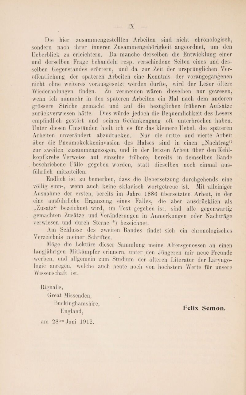 Die hier zusammengestellten Arbeiten sind nicht chronologisch, sondern nach ihrer inneren Zusammengehörigkeit angeordnet, um den Ueberblick zu erleichtern. Da manche derselben die Entwicklung einer und derselben Frage behandeln resp. verschiedene Seiten eines und des¬ selben Gegenstandes erörtern, und da zur Zeit der ursprünglichen Ver¬ öffentlichung der späteren Arbeiten eine Kenntnis der vorangegangenen nicht ohne weiteres vorausgesetzt werden durfte, wird der Leser öftere Wiederholungen finden. Zu vermeiden wären dieselben nur gewesen, wenn ich nunmehr in den späteren Arbeiten ein Mal nach dem anderen grössere Striche gemacht und auf die bezüglichen früheren Aufsätze zurückverwiesen hätte. Dies würde jedoch die Bequemlichkeit des Lesers empfindlich gestört und seinen Gedankengang oft unterbrochen haben. Unter diesen Umständen hielt ich es für das kleinere Uebel, die späteren Arbeiten unverändert abzudrucken. Nur die dritte und vierte Arbeit über die Pneumokokkeninvasion des Halses sind in einen ,,Nachtrag“ zur zweiten zusammengezogen, und in der letzten Arbeit über den Kehl¬ kopfkrebs Verweise auf einzelne frühere, bereits in demselben Bande . beschriebene Fälle gegeben worden, statt dieselben noch einmal aus¬ führlich mitzuteilen. Endlich ist zu bemerken, dass die Uebersetzung durchgehends eine völlig sinn-, wenn auch keine sklavisch wortgetreue ist. Mit alleiniger Ausnahme der ersten, bereits im Jahre 1886 übersetzten Arbeit, in der eine ausführliche Ergänzung eines Falles, die aber ausdrücklich als ,,Zusatz“ bezeichnet wird, im Text gegeben ist, sind alle gegenwärtig gemachten Zusätze und Veränderungen in Anmerkungen oder Nachträge verwiesen und durch Sterne *) bezeichnet. Am Schlüsse des zweiten Bandes findet sich ein chronologisches Verzeichnis meiner Schriften. Möge die Lektüre dieser Sammlung meine Altersgenossen an einen langjährigen Mitkämpfer erinnern, unter den Jüngeren mir neue Freunde werben, und allgemein zum Studium der älteren Literatur der Laryngo- logie anregen, welche auch heute noch von höchstem Werte für unsere Wissenschaft ist. Rignalls, Great Missenden, Buckinghamshire, England, am 28ten Juni 1912, Felix Semon.