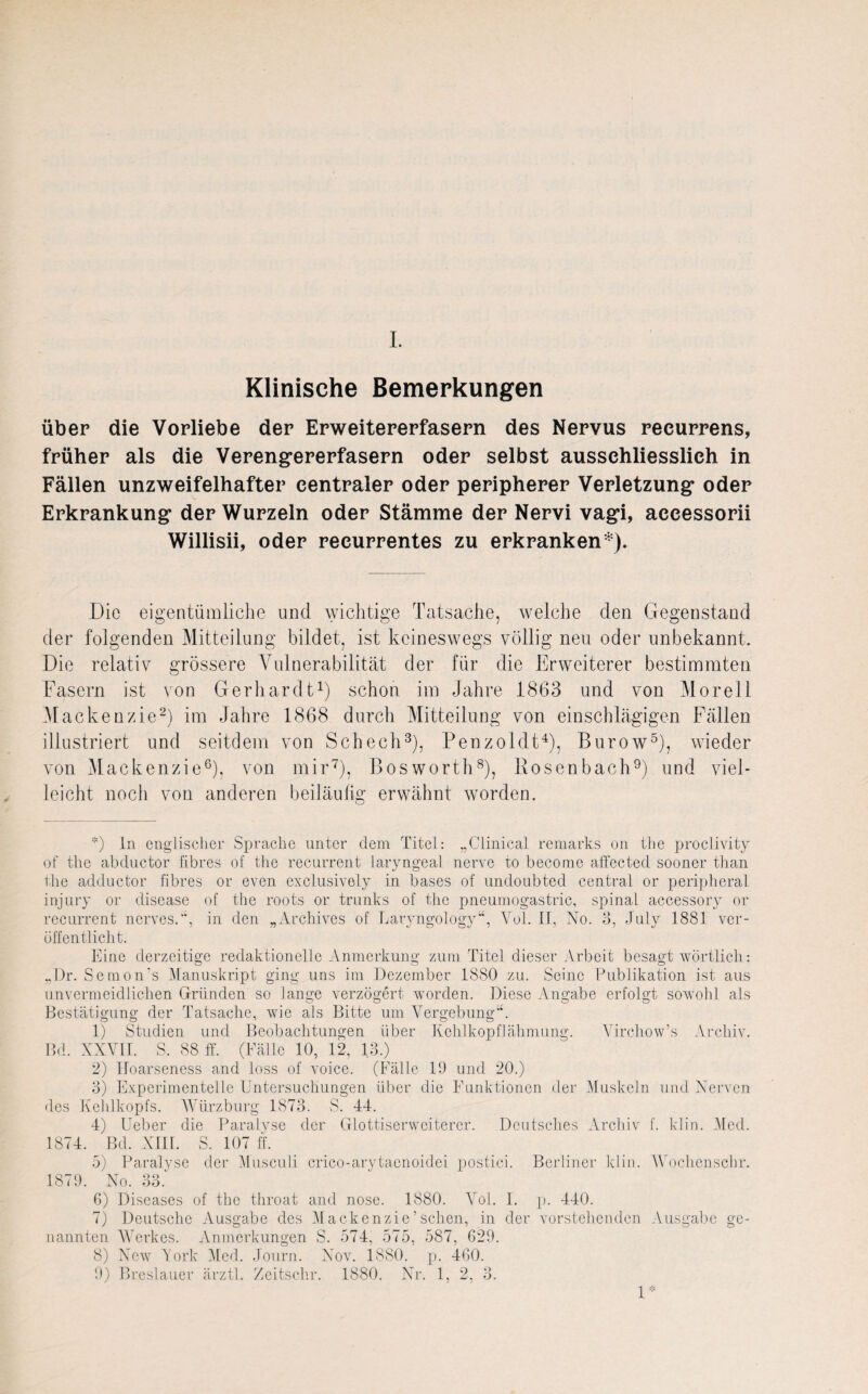 Klinische Bemerkungen über die Vorliebe der Erweitererfasern des Nervus recurrens, früher als die Verengererfasern oder selbst ausschliesslich in Fällen unzweifelhafter centraler oder peripherer Verletzung* oder Erkrankung* der Wurzeln oder Stämme der Nervi vag*i, accessorii Willisii, oder recurrentes zu erkranken*). Die eigentümliche und wichtige Tatsache, welche den Gegenstand der folgenden Mitteilung bildet, ist keineswegs völlig neu oder unbekannt. Die relativ grössere Vulnerabilität der für die Erweiterer bestimmten Fasern ist von Gerhardt* 1) schon im Jahre 1863 und von Morell Mackenzie2) im Jahre 1868 durch Mitteilung von einschlägigen Fällen illustriert und seitdem von Schech3), Penzoldt4), Burow5), wieder von Mackenzie6), von mir7), ßosworth8), Rosenbach9) und viel¬ leicht noch von anderen beiläufig erwähnt worden. *) In englischer Sprache unter dem Titel: „Clinical remarks on the proclivity of the abductor fibres of the recurrent laryngeal nerve to become affected sooner than the adductor fibres or even exclusively in bases of imdoubted central or peripheral injury or disease of the roots or trunks of the pneumogastric, spinal accessory or recurrent nerves.”, in den „Archives of Laryngology“, Vol. II, No. 3, July 1881 ver¬ öffentlicht. Eine derzeitige redaktionelle Anmerkung zum Titel dieser Arbeit besagt wörtlich: „Dr. S c m o n 's Manuskript ging uns im Dezember 1880 zu. Seine Publikation ist aus unvermeidlichen Gründen so lange verzögert worden. Diese Angabe erfolgt sowohl als Bestätigung der Tatsache, wie als Bitte um Vergebung-4. 1) Studien und Beobachtungen über Kehlkopflähmung. Virchow’s Archiv. Bd. XXVII. S. 88 ff. (Fälle 10, 12, 13.) 2) Hoarseness and loss of voice. (Fälle 19 und 20.) 3) Experimentelle Untersuchungen über die Funktionen der Muskeln und Nerven des Kehlkopfs. Würzburg 1873. S. 44. 4) Ueber die Paralyse der Glottiserwciterer. Deutsches Archiv f. klin. Med. 1874. Bd. XIII. S. 107 ff. 5) Paralyse der Musculi crico-arytaonoidei postici. Berliner klin. AVochcnschr. 1879. No. 33.' 6) Diseases of the throat and nose. 1880. Vol. I. p. 440. 7) Deutsche Ausgabe des Mackenzie’sehen, in der vorstehenden Ausgabe ge¬ nannten AVerkes. Anmerkungen S. 574, 575, 587, 629. 8) New Tork Alcd. Journ. Nov. 1880. p. 460. 9) Breslauer ärztl. Zeitschr. 1880. Nr. 1, 2, 3. 1*