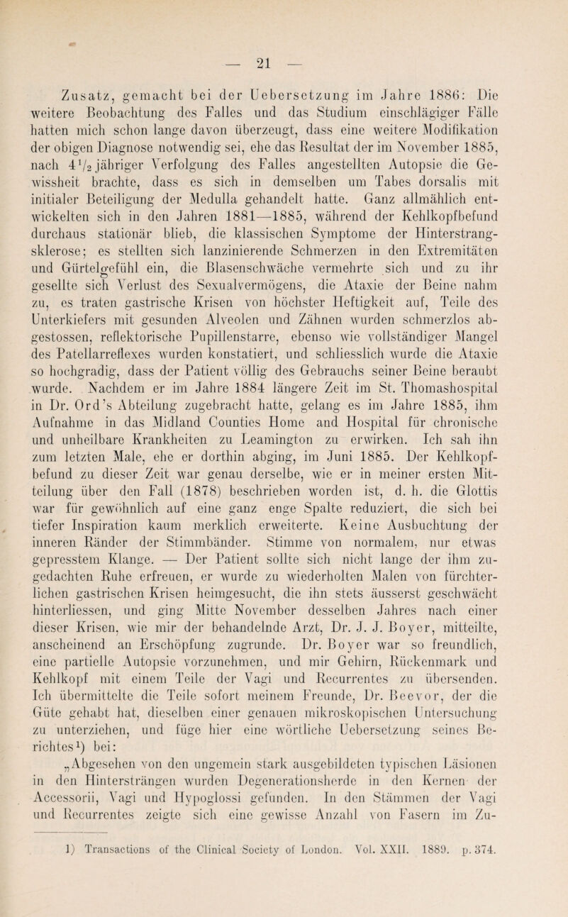 Zusatz, gemacht bei der Uebersetzung im Jahre 1886: Die weitere Beobachtung des Falles und das Studium einschlägiger Fälle hatten mich schon lange davon überzeugt, dass eine weitere Modifikation der obigen Diagnose notwendig sei, ehe das Resultat der im November 1885, nach 4V2 jähriger Verfolgung des Falles angestellten Autopsie die Ge¬ wissheit brachte, dass es sich in demselben um Tabes dorsalis mit initialer Beteiligung der Medulla gehandelt hatte. Ganz allmählich ent¬ wickelten sich in den Jahren 1881—1885, während der Kehlkopfbefund durchaus stationär blieb, die klassischen Symptome der Hinterstrang¬ sklerose; es stellten sich lanzinierende Schmerzen in den Extremitäten und Giirtelcrefühl ein, die Blasenschwäche vermehrte sich und zu ihr gesellte sich Verlust des Sexualvermögens, die Ataxie der Beine nahm zu, es traten gastrische Krisen von höchster Heftigkeit auf, Teile des Unterkiefers mit gesunden Alveolen und Zähnen wurden schmerzlos ab- gestossen, reflektorische Pupillenstarre, ebenso wie vollständiger Mangel des Patellarrellexes wurden konstatiert, und schliesslich wurde die Ataxie so hochgradig, dass der Patient völlig des Gebrauchs seiner Beine beraubt wurde. Nachdem er im Jahre 1884 längere Zeit im St. Thomashospital in Dr. Ord’s Abteilung zugebracht hatte, gelang es im Jahre 1885, ihm Aufnahme in das Midland Counties Home and Hospital für chronische und unheilbare Krankheiten zu Leamington zu erwirken. Ich sah ihn zum letzten Male, ehe er dorthin abging, im Juni 1885. Der Kehlkopf¬ befund zu dieser Zeit war genau derselbe, wie er in meiner ersten Mit¬ teilung über den Fall (1878) beschrieben worden ist, d. h. die Glottis war für gewöhnlich auf eine ganz enge Spalte reduziert, die sich bei tiefer Inspiration kaum merklich erweiterte. Keine Ausbuchtung der inneren Ränder der Stimmbänder. Stimme von normalem, nur etwas gepresstem Klange. — Der Patient sollte sich nicht lange der ihm zu¬ gedachten Ruhe erfreuen, er wurde zu wiederholten Malen von fürchter¬ lichen gastrischen Krisen heimgesucht, die ihn stets äusserst geschwächt hinterliessen, und ging Mitte November desselben Jahres nach einer dieser Krisen, wie mir der behandelnde Arzt, Dr. J. J. Boyer, mitteilte, anscheinend an Erschöpfung zugrunde. Dr. Boyer war so freundlich, eine partielle Autopsie vorzunehmen, und mir Gehirn, Rückenmark und Kehlkopf mit einem Teile der Vagi und Recurrentes zu übersenden. Ich übermittelte die Teile sofort meinem Freunde, Dr. Beevor, der die Güte gehabt hat, dieselben einer genauen mikroskopischen Untersuchung zu unterziehen, und füge hier eine wörtliche Uebersetzung seines Be¬ richtes1) bei: „Abgesehen von den ungemein stark ausgebildeten typischen Läsionen in den Hintersträngen wurden Degenerationsherde in den Kernen der Accessorii, Vagi und Hypoglossi gefunden. In den Stämmen der Vagi und Recurrentes zeigte sich eine gewisse Anzahl von Fasern im Zu- 1) Transactions of the Clinical Society of London. Yol. XXIL 1889. p. 874.