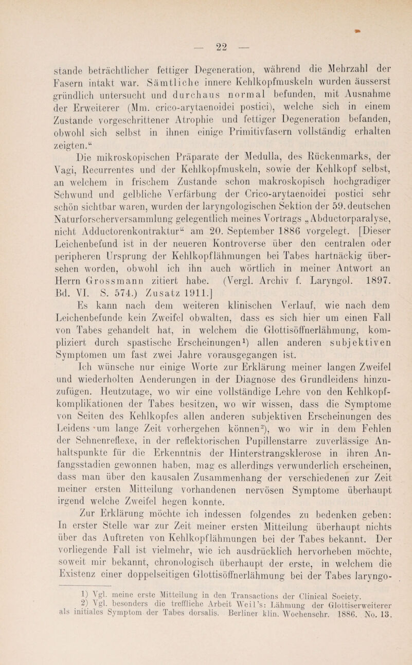 stände beträchtlicher fettiger Degeneration, während die Mehrzahl der Fasern intakt war. Sämtliche innere Kehlkopfmuskeln wurden äusserst gründlich untersucht und durchaus normal befunden, mit Ausnahme der Erweiterer (Mm. crico-arytaenoidei postici), welche sich in einem Zustande vorgeschrittener Atrophie und fettiger Degeneration befanden, obwohl sich selbst in ihnen einige Primitivfasern vollständig erhalten zeigten.“ Die mikroskopischen Präparate der Medulla, des Rückenmarks, der Vagi, Recurrentes und der Kehlkopfmuskeln, sowie der Kehlkopf selbst, an welchem in frischem Zustande schon makroskopisch hochgradiger Schwund und gelbliche Verfärbung der Crico-arytaenoidei postici sehr schön sichtbar waren, wurden der laryngologischen Sektion der 59. deutschen Naturforscherversammlung gelegentlich meines Vortrags „Abductorparalyse, nicht Adductorenkontraktur“ am 20. September 1886 vorgelegt. [Dieser Leichenbefund ist in der neueren Kontroverse über den centralen oder peripheren Ursprung der Kehlkopflähmungen bei Tabes hartnäckig über¬ sehen worden, obwohl ich ihn auch wörtlich in meiner Antwort an Herrn Grossmann zitiert habe. (Vergl. Archiv f. Laryngol. 1897. Bd. VI. S. 574.) Zusatz 1911.] Es kann nach dem weiteren klinischen Verlauf, wie nach dem Leichenbefunde kein Zweifel obwalten, dass es sich hier um einen Fall von Tabes gehandelt hat, in welchem die Glottisöffnerlähmung, kom¬ pliziert durch spastische Erscheinungen1) allen anderen subjektiven Symptomen um fast zwei Jahre vorausgegangen ist. Ich wünsche nur einige Worte zur Erklärung meiner langen Zweifel und wiederholten Aenderungen in der Diagnose des Grundleidens hinzu¬ zufügen. Heutzutage, wo wir eine vollständige Lehre von den Kehlkopf¬ komplikationen der Tabes besitzen, wo wir wissen, dass die Symptome von Seiten des Kehlkopfes allen anderen subjektiven Erscheinungen des Leidens *um lange Zeit vorhergehen können2), wo wir in dem Fehlen der Sehnenreflexe, in der reflektorischen Pupillenstarre zuverlässige An¬ haltspunkte für die Erkenntnis der Hinterstrangsklerose in ihren An¬ fangsstadien gewonnen haben, mag es allerdings verwunderlich erscheinen, dass man über den kausalen Zusammenhang der verschiedenen zur Zeit meiner ersten Mitteilung vorhandenen nervösen Symptome überhaupt irgend welche Zweifel hegen konnte. Zur Erklärung möchte ich indessen folgendes zu bedenken geben: In erster Stelle war zur Zeit meiner ersten Mitteilung überhaupt nichts über das Auftreten von Kehlkopflähmungen bei der Tabes bekannt. Der vorliegende Fall ist vielmehr, wie ich ausdrücklich hervorheben möchte, soweit mir bekannt, chronologisch überhaupt der erste, in welchem die Existenz einer doppelseitigen Glottisöffnerlähmung bei der Tabes laryngo- U Vgl. meine erste Mitteilung in den Transactions der Clinical Society. 2) \ gl. besonders die treffliche Arbeit AAeil’s: Lähmung der Glottiserweiterer als initiales Symptom der Tabes dorsalis. Berliner klin. Wochenschr. 1886. No. 13.
