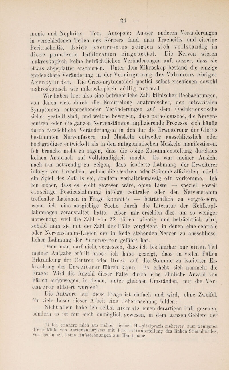 monie and Nephritis. Tod. Autopsie: Ausser anderen Veränderungen in verschiedenen Teilen des Körpers fand man Tracheitis und eiterige Peritracheitis. Beide Recurrentes zeigten sich vollständig in diese purulente Infiltration eingebettet. Die Nerven wiesen makroskopisch keine beträchtlichen Veränderungen auf, ausser, dass sie etwas abgeplattet erschienen. Unter dem Mikroskop bestand die einzige entdeckbare Veränderung in der Verringerung des Volumens einiger Axencylinder. Die Crico-arytaenoidei postici selbst erschienen sowohl makroskopisch wie mikroskopisch völlig normal. Wir haben hier also eine beträchtliche Zahl klinischer Beobachtungen, von denen viele durch die Ermittelung anatomischer, den intravitalen Symptomen entsprechender Veränderungen auf dem Obduktionstische sicher gestellt sind, und welche beweisen, dass pathologische, die Nerven- centren oder die ganzen Nervenstämme implizierende Prozesse sich häufig durch tatsächliche Veränderungen in den für die Erweiterung der Glottis bestimmten Nervenfasern und Muskeln entweder ausschliesslich oder hochgradiger entwickelt als in den antagonistischen Muskeln manifestieren. Ich brauche nicht zu sagen, dass die obige Zusammenstellung durchaus keinen Anspruch auf Vollständigkeit macht. Es war meiner Ansicht nach nur notwendig zu zeigen, dass isolierte Lähmung der Erweiterer infolge von Ursachen, welche die Centren oder Stämme affizierten, nicht ein Spiel des Zufalls sei, sondern verhältnismässig oft vorkomme. Ich bin sicher, dass es leicht gewesen wäre, obige Liste — speziell soweit einseitige Posticuslähmung infolge centraler oder den Nervenstamm treffender Läsionen in Frage kommt1) — beträchtlich zu vergrössern, wenn ich eine ausgiebige Suche durch die Literatur der Kehlkopf¬ lähmungen veranstaltet hätte. Aber mir erschien dies um so weniger notwendig, weil die Zahl von 22 Fällen wichtig und beträchtlich wird, sobald man sie mit der Zahl der Fälle vergleicht, in denen eine centrale oder Nervenstamm-Läsion der in Rede stehenden Nerven zu ausschliess¬ licher Lähmung der Verengerer geführt hat. Denn man darf nicht vergessen, dass ich bis hierher nur einen Teil meiner Aufgabe erfüllt habe: ich habe gezeigt, dass in vielen Fällen Erkrankung der Centren oder Druck auf die Stämme zu isolierter Er¬ krankung des Erweiterer führen kann. Es erhebt sich nunmehr die Frage: Wird die Anzahl dieser Fälle durch eine ähnliche Anzahl von Fällen aufgewogen, in denen, unter gleichen Umständen, nur die Ver¬ engerer affiziert wurden? Die Antwort aut diese Frage ist einfach und wdrd, ohne Zweifel, lür viele Leser dieser Arbeit eine Ueberraschung bilden: Nicht allein habe ich selbst niemals einen derartigen Fall gesehen, sondern es ist mir auch unmöglich gewesen, in dem ganzen Gebiete der 1) Ich erinnere mich aus meiner eigenen Hospitalpraxis mehrerer, zum wenigsten dreier Fälle von Aortenaneurysma mit Phonationsstellung des linken Stimmbandes, von denen ich keine Aufzeichnungen zur Hand habe.