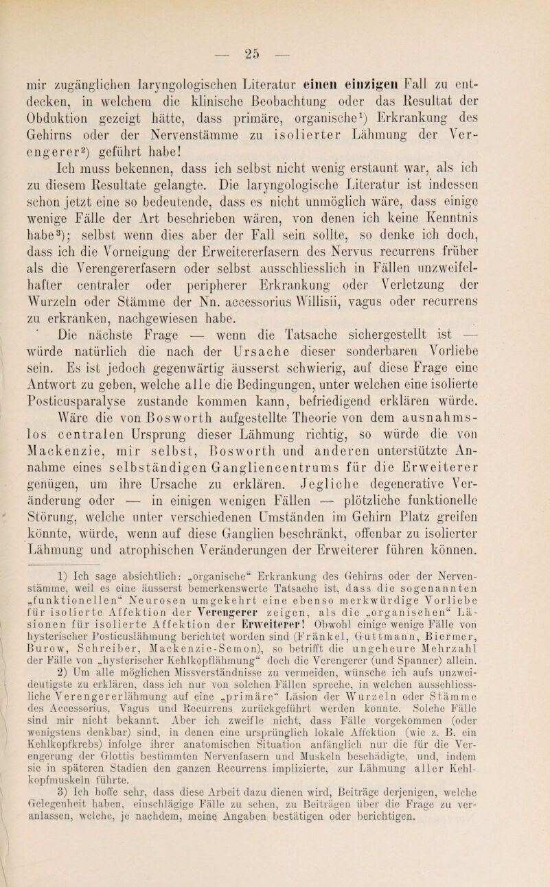 mir zugänglichen laryngologischen Literatur einen einzigen Fall zu ent¬ decken, in welchem die klinische Beobachtung oder das Resultat der Obduktion gezeigt hätte, dass primäre, organische1) Erkrankung des Gehirns oder der Nervenstämme zu isolierter Lähmung der Ver¬ engerer2) geführt habe! Ich muss bekennen, dass ich selbst nicht wenig erstaunt war, als ich zu diesem Resultate gelangte. Die laryngologische Literatur ist indessen schon jetzt eine so bedeutende, dass es nicht unmöglich wäre, dass einige wenige Fälle der Art beschrieben wären, von denen ich keine Kenntnis habe3); selbst wenn dies aber der Fall sein sollte, so denke ich doch, dass ich die Vorneigung der Erweitererfasern des Nervus recurrens früher als die Verengererfasern oder selbst ausschliesslich in Fällen unzweifel¬ hafter centraler oder peripherer Erkrankung oder Verletzung der Wurzeln oder Stämme der Nn. accessorius Willisii, vagus oder recurrens zu erkranken, nachgewiesen habe. Die nächste Frage — wenn die Tatsache sichergestellt ist — würde natürlich die nach der Ursache dieser sonderbaren Vorliebe sein. Es ist jedoch gegenwärtig äusserst schwierig, auf diese Frage eine Antwort zu geben, welche alle die Bedingungen, unter welchen eine isolierte Posticusparalyse zustande kommen kann, befriedigend erklären würde. Wäre die von Bosworth aufgestellte Theorie von dem ausnahms¬ los centralen Ursprung dieser Lähmung richtig, so würde die von Mackenzie, mir selbst, Bosworth und anderen unterstützte An¬ nahme eines selbständigen Gangliencentrums für die Erweiterer genügen, um ihre Ursache zu erklären. Jegliche degenerative Ver¬ änderung oder — in einigen wenigen Fällen — plötzliche funktionelle Störung, welche unter verschiedenen Umständen im Gehirn Platz greifen könnte, würde, wenn auf diese Ganglien beschränkt, offenbar zu isolierter Lähmung und atrophischen Veränderungen der Erweiterer führen können. 1) Ich sage absichtlich: „organische“ Erkrankung des Gehirns oder der Nerven- stämme, weil es eine äusserst bemerkenswerte Tatsache ist, dass die sogenannten „funktionellen“ Neurosen umgekehrt eine ebenso merkwürdige Vorliebe für isolierte Affektion der Verengerer zeigen, als die „organischen“ Lä¬ sionen für isolierte Affektion der Erweiterer! Obwohl einige wenige Fälle von hysterischer Posticuslähmung berichtet worden sind (Fränkel, Guttmann, Biermer, Burow, Schreiber, Mackenzie-Semon), so betrifft die ungeheure Mehrzahl der Fälle von „hysterischer Kehlkopflähmung“ doch die Verengerer (und Spanner) allein. 2) Um alle möglichen Missverständnisse zu vermeiden, wünsche ich aufs unzwei¬ deutigste zu erklären, dass icli nur von solchen Fällen spreche, in welchen ausschliess¬ liche Verengererlähmung auf eine „primäre“ Läsion der Wurzeln oder Stämme des Accessorius, Vagus und Recurrens zurückgeführt werden konnte. Solche Fälle sind mir nicht bekannt. Aber ich zweifle nicht, dass Fälle vorgekommen (oder wenigstens denkbar) sind, in denen eine ursprünglich lokale Affektion (wie z. B. ein Kehlkopfkrebs) infolge ihrer anatomischen Situation anfänglich nur die für die Ver¬ engerung der Glottis bestimmten Nervenfasern und Muskeln beschädigte, und, indem sie in späteren Stadien den ganzen Recurrens implizierte, zur Lähmung aller Kehl- kopfmuskeln führte. 3) Ich hoffe sehr, dass diese Arbeit dazu dienen wird, Beiträge derjenigen, welche Gelegenheit haben, einschlägige Fälle zu sehen, zu Beiträgen über die Frage zu ver¬ anlassen, welche, je nachdem, meine Angaben bestätigen oder berichtigen.