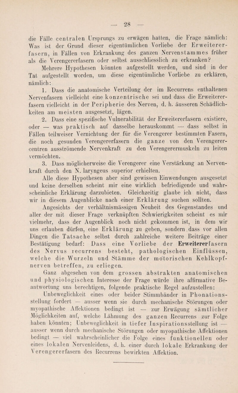 die Fälle centralen Ursprungs zu erwägen hatten, die Frage nämlich: Was ist der Grund dieser eigentümlichen Vorliebe der Erweiterer¬ fasern, in Fällen von Erkrankung des ganzen Nervenstamm es früher als die Verengererfasern oder selbst ausschliesslich zu erkranken? Mehrere Hypothesen könnten aufgestellt werden, und sind in der Tat aufgestellt worden, um diese eigentümliche Vorliebe zu erklären, nämlich: 1. Dass die anatomische Verteilung der im Recurrens enthaltenen Nervenfasern vielleicht eine konzentrische sei und dass die Erweiterer¬ fasern vielleicht in der Peripherie des Nerven, d. h. äusseren Schädlich¬ keiten am meisten ausgesetzt, lägen. 2. Dass eine spezifische Vulnerabilität der Erweitererfasern existiere, oder — was praktisch auf dasselbe herauskommt — dass selbst in Fällen teilweiser Vernichtung der für die Verengerer bestimmten Fasern, die noch gesunden Verengererfasern die ganze von den Verengerer- centren ausströmende Nervenkraft zu den Verengerermuskeln zu leiten vermöchten. 3. Dass möglicherweise die Verengerer eine Verstärkung an Nerven¬ kraft durch den N. laryngeus superior erhielten. Alle diese Hypothesen aber sind gewissen Einwendungen ausgesetzt und keine derselben scheint mir eine wirklich befriedigende und wahr¬ scheinliche Erklärung darzubieten. Gleichzeitig glaube ich nicht, dass wir in diesem Augenblicke nach einer Erklärung suchen sollten. Angesichts der verhältnismässigen Neuheit des Gegenstandes und aller der mit dieser Frage verknüpften Schwierigkeiten scheint es mir vielmehr, dass der Augenblick noch nicht gekommen ist, in dem wir uns erlauben dürfen, eine Erklärung zu geben, sondern.dass vor allen Dingen die Tatsache selbst durch zahlreiche weitere Beiträge einer Bestätigung bedarf: Dass eine Vorliebe der Erweiterer fasern des Nervus recurrens besteht, pathologischen Einflüssen, welche die Wurzeln und Stämme der motorischen Kehlkopf¬ nerven betreffen, zu erliegen. Ganz abgesehen von dem grossen abstrakten anatomischen und physiologischen Interesse der Frage würde ihre affirmative Be¬ antwortung uns berechtigen, folgende praktische Regel aufzustellen: Unbeweglichkeit eines oder beider Stimmbänder in Phonations¬ stellung fordert — ausser wenn sie durch mechanische Störungen oder myopathische Affektionen bedingt ist ■— zur Erwägung sämtlicher Möglichkeiten auf, welche Lähmung des ganzen Recurrens zur Folge haben könnten; Unbeweglichkeit in tiefer Ins pirat io ns Stellung ist — ausser wenn durch mechanische Störungen oder myopathische Affektionen bedingt — viel wahrscheinlicher die Folge eines funktionellen oder eines lokalen Nervenleidens, d. h. einer durch lokale Erkrankung der Verengererfasern des Recurrens bewirkten Affektion.