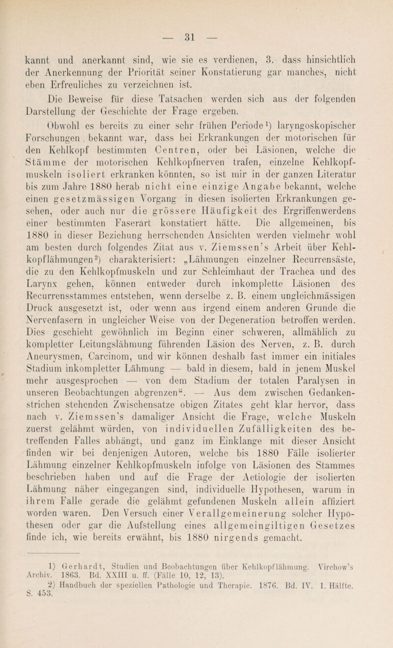 kannt und anerkannt sind, wie sie es verdienen, 3. dass hinsichtlich der Anerkennung der Priorität seiner Konstatierung gar manches, nicht eben Erfreuliches zu verzeichnen ist. Die Beweise für diese Tatsachen werden sich aus der folgenden Darstellung der Geschichte der Frage ergeben. Obwohl es bereits zu einer sehr frühen Periodel) laryngoskopischer Forschungen . bekannt war, dass bei Erkrankungen der motorischen für den Kehlkopf bestimmten Centren, oder bei Läsionen, welche die Stämme der motorischen Kchlkopfnerven trafen, einzelne Kehlkopf¬ muskeln isoliert erkranken könnten, so ist mir in der ganzen Literatur bis zum Jahre 1880 herab nicht eine einzige Angabe bekannt, welche einen gesetzmassigen Vorgang in diesen isolierten Erkrankungen ge¬ sehen, oder auch nur die grössere Häufigkeit des Ergriffenwerdens einer bestimmten Faserärt konstatiert hätte. Die allgemeinen, bis 1880 in dieser Beziehung herrschenden Ansichten werden vielmehr wohl am besten durch folgendes Zitat aus v. Ziemssen’s Arbeit über Kehl¬ kopflähmungen2) charakterisiert: „Lähmungen einzelner Recurrensäste, die zu den Kehlkopfmuskeln und zur Schleimhaut der Trachea und des Larynx gehen, können entweder durch inkomplette Läsionen des Recurrensstammes entstehen, wenn derselbe z. B. einem ungleichmässigen Druck ausgesetzt ist, oder wenn aus irgend einem anderen Grunde die Nervenfasern in ungleicher Weise von der Degeneration betroffen werden. Dies geschieht gewöhnlich im Beginn einer schweren, allmählich zu kompletter Leitungslähmung führenden Läsion des Nerven, z. B. durch Aneurysmen, Carcinom, und wir können deshalb fast immer ein initiales Stadium inkompletter Lähmung — bald in diesem, bald in jenem Muskel mehr ausgesprochen — von dem Stadium der totalen Paralysen in unseren Beobachtungen abgrenzen“. — Aus dem zwischen Gedanken¬ strichen stehenden Zwischensätze obigen Zitates geht klar hervor, dass nach v. Ziemssen’s damaliger Ansicht die Frage, welche Muskeln zuerst gelähmt würden, von individuellen Zufälligkeiten des be¬ treffenden Falles abhängt, und ganz im Einklänge mit dieser Ansicht linden wir bei denjenigen Autoren, welche bis 1880 Fälle isolierter Lähmung einzelner Kehlkopfmuskeln infolge von Läsionen des Stammes beschrieben haben und auf die Frage der Aetiologie der isolierten Lähmung näher eingegangen sind, individuelle Hypothesen, warum in ihrem Falle gerade die gelähmt gefundenen Muskeln allein affiziert worden waren. Den Versuch einer Verallgemeinerung solcher Hypo¬ thesen oder gar die Aufstellung eines allgemeingiltigen Gesetzes finde ich, wie bereits erwähnt, bis 1880 nirgends gemacht. 1) Gerhardt, Studien und Beobachtungen über Kehlkopflähmung. Virchow’s Archiv. 1863. Bd. XXIII u. ff. (Fälle 10, 12, 13). 2) Handbuch der speziellen Pathologie und Therapie. 1876. Bd. IV. 1. Hälfte. S. 453.
