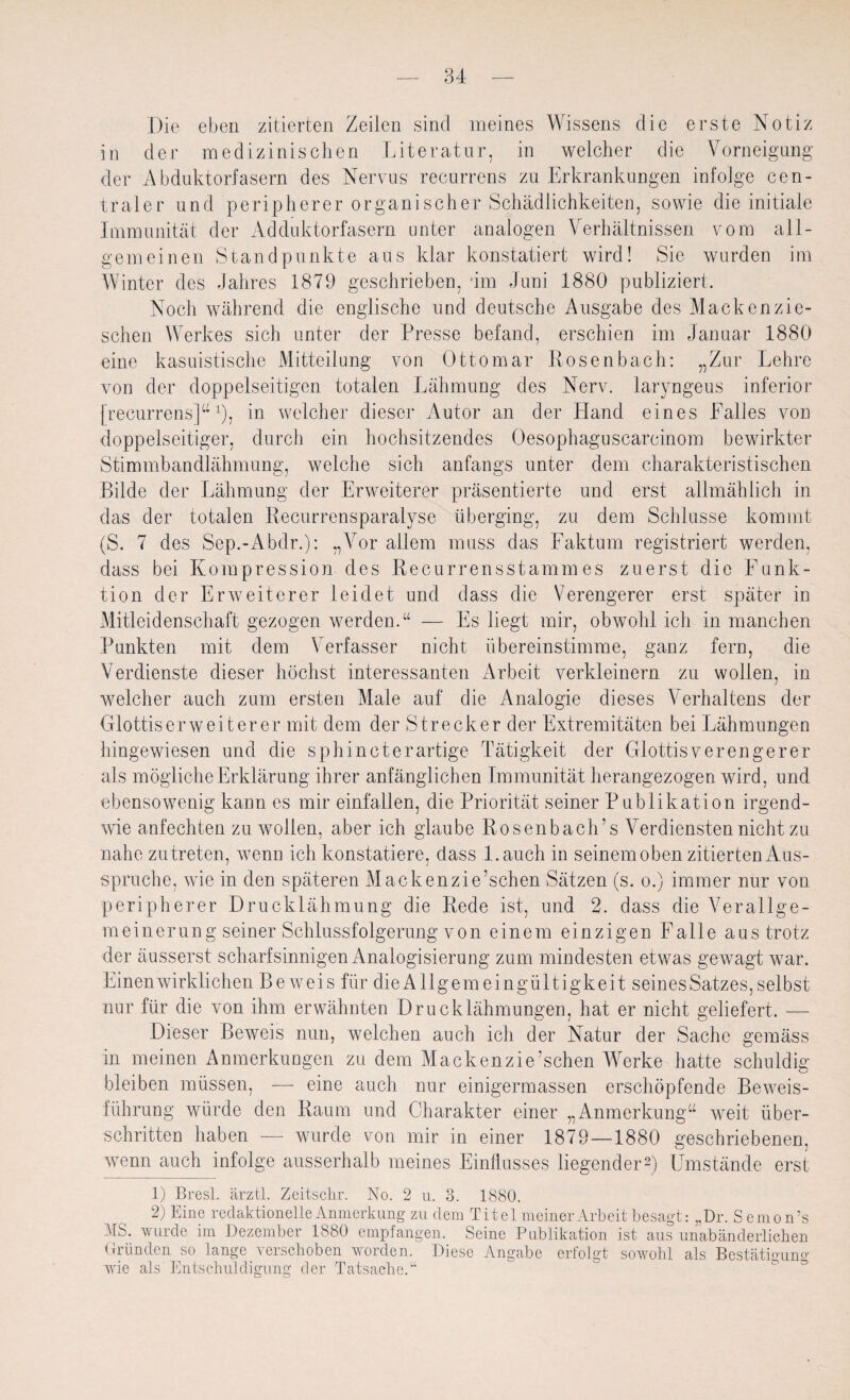 Die eben zitierten Zeilen sind meines Wissens die erste Notiz in der medizinischen Literatur, in welcher die Vorneigung der Abduktorfasern des Nervus recurrens zu Erkrankungen infolge cen¬ traler und peripherer organischer Schädlichkeiten, sowie die initiale Immunität der Adduktorfasern unter analogen Verhältnissen vom all¬ gemeinen Standpunkte aus klar konstatiert wird! Sie wurden im Winter des Jahres 1879 geschrieben, dm Juni 1880 publiziert. Noch während die englische und deutsche Ausgabe des Mackenzie- schen Werkes sich unter der Presse befand, erschien im Januar 1880 eine kasuistische Mitteilung von Ottomar Rosenbach: „Zur Lehre von der doppelseitigen totalen Lähmung des Nerv, laryngeus inferior [recurrens]“x), in welcher dieser Autor an der Hand eines Falles von doppelseitiger, durch ein hochsitzendes Oesophaguscarcinom bewirkter Stimmbandlähmung, welche sich anfangs unter dem charakteristischen Bilde der Lähmung der Erweiterer präsentierte und erst allmählich in das der totalen Recurrensparalyse überging, zu dem Schlüsse kommt (S. 7 des Sep.-Abdr.): „Vor allem muss das Faktum registriert werden, dass bei Kompression des Recurrensstammes zuerst die Funk¬ tion der Erweiterer leidet und dass die Verengerer erst später in Mitleidenschaft gezogen werden.“ — Fs liegt mir, obwohl ich in manchen Punkten mit dem Verfasser nicht übereinstimme, ganz fern, die Verdienste dieser höchst interessanten Arbeit verkleinern zu wollen, in welcher auch zum ersten Male auf die Analogie dieses Verhaltens der Glottiserweiterer mit dem der Strecker der Extremitäten bei Lähmungen hingewiesen und die sphincterartige Tätigkeit der Glottisverengerer als mögliche Erklärung ihrer anfänglichen Immunität herangezogen wird, und ebensowenig kann es mir einfallen, die Priorität seiner Publikation irgend¬ wie anfechten zu wollen, aber ich glaube Rosenbaeh’s Verdiensten nicht zu nahe zutreten, wenn ich konstatiere, dass l.auch in seinem oben zitierten Aus¬ spruche, wie in den späteren Mackenzie’schen Sätzen (s. o.) immer nur von peripherer Drucklähmung die Rede ist, und 2. dass die A7erallge- meinerung seiner Schlussfolgerung von einem einzigen Falle aus trotz der äusserst scharfsinnigen Analogisierung zum mindesten etwas gewagt war. Einen wirklichen Beweis für dieAllgemeingültigkeit seines Satzes, selbst nur für die von ihm erwähnten Drucklähmungen, hat er nicht geliefert. — Dieser Beweis nun, welchen auch ich der Natur der Sache gemäss in meinen Anmerkungen zu dem Mackenzie’schen Werke hatte schuldig bleiben müssen, — eine auch nur einigermassen erschöpfende Beweis¬ führung würde den Raum und Charakter einer „Anmerkung“ weit über¬ schritten haben — wurde von mir in einer 1879—1880 geschriebenen, wenn auch infolge ausserhalb meines Einflusses liegender1 2) Umstände erst 1) Bresl. ärztl. Zeitschr. No. 2 u. 3. 1880. 2) Eine redaktionelle Anmerkung zu dem Titel meiner Arbeit besagt: „Dr. Semon’s MS. wurde im Dezember 1880 empfangen. Seine Publikation ist aus unabänderlichen Gründen so lange verschoben worden. Diese Angabe erfolgt sowohl als Bestätigung wie als Entschuldigung der Tatsache.“