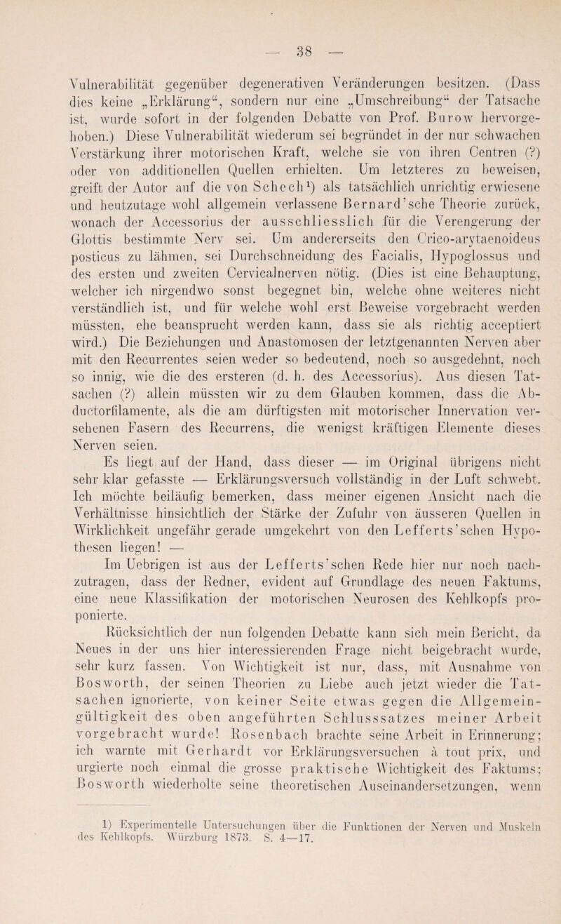 Vulnerabilität gegenüber degenerativen Veränderungen besitzen. (Dass dies keine „Erklärung“, sondern nur eine „Umschreibung“ der Tatsache ist, wurde sofort in der folgenden Debatte von Prof. Burow hervorge- hoben.) Diese Vulnerabilität wiederum sei begründet in der nur schwachen Verstärkung ihrer motorischen Kraft, welche sie von ihren Centren (?) oder von additioneilen Quellen erhielten. Um letzteres zu beweisen, greift der Autor auf die von Sehe eh1) als tatsächlich unrichtig erwiesene und heutzutage wohl allgemein verlassene Bernard’sche Theorie zurück, wonach der Accessorius der ausschliesslich für die Verengerung der Glottis bestimmte Nerv sei. Um andererseits den Crico-arytaenoideus posticus zu lähmen, sei Durchschneidung des Facialis, Hypoglossus und des ersten und zweiten Cervicalnerven nötig. (Dies ist eine Behauptung, welcher ich nirgendwo sonst begegnet bin, welche ohne weiteres nicht verständlich ist, und für welche wohl erst Beweise vorgebracht werden müssten, ehe beansprucht werden kann, dass sie als richtig acceptiert wird.) Die Beziehungen und Anastomosen der letztgenannten Nerven aber mit den Recurrentes seien weder so bedeutend, noch so ausgedehnt, noch so innig, wie die des ersteren (d. h. des Accessorius). Aus diesen Tat¬ sachen (?) allein müssten wir zu dem Glauben kommen, dass die Ab- ductorfdamente, als die am dürftigsten mit motorischer Innervation ver¬ sehenen Fasern des Recurrens, die wenigst kräftigen Elemente dieses Nerven seien. Es liegt auf der Hand, dass dieser — im Original übrigens nicht sehr klar gefasste — Erklärungsversuch vollständig in der Luft schwebt. Ich möchte beiläufig bemerken, dass meiner eigenen Ansicht nach die Verhältnisse hinsichtlich der Stärke der Zufuhr von äusseren Quellen in Wirklichkeit ungefähr gerade umgekehrt von den Lefferts’ sehen Hypo¬ thesen liegen! — Im Uebrigen ist aus der Lefferts.’sehen Rede hier nur noch nach¬ zutragen, dass der Redner, evident auf Grundlage des neuen Faktums, eine neue Klassifikation der motorischen Neurosen des Kehlkopfs pro- ponierte. Rücksichtlich der nun folgenden Debatte kann sich mein Bericht, da Neues in der uns hier interessierenden Frage nicht beigebracht wurde, sehr kurz fassen. Aon Wichtigkeit ist nur, dass, mit Ausnahme von Bosworth, der seinen Theorien zu Liebe auch jetzt wieder die Tat¬ sachen ignorierte, von keiner Seite etwas gegen die Allgemein¬ gültigkeit des oben angeführten Schlusssatzes meiner Arbeit vorgebracht wurde! Rosenbach brachte seine Arbeit in Erinnerung; ich warnte mit Gerhardt vor Erklärungsversuchen ä tont prix, und urgierte noch einmal die grosse praktische Wichtigkeit des Faktums; Bosworth wiederholte seine theoretischen Auseinandersetzungen, wenn 1) Experimentelle Untersuchungen über die Funktionen der Nerven und Muskeln des Kehlkopfs. Würzburg 1873. S. 4—17.