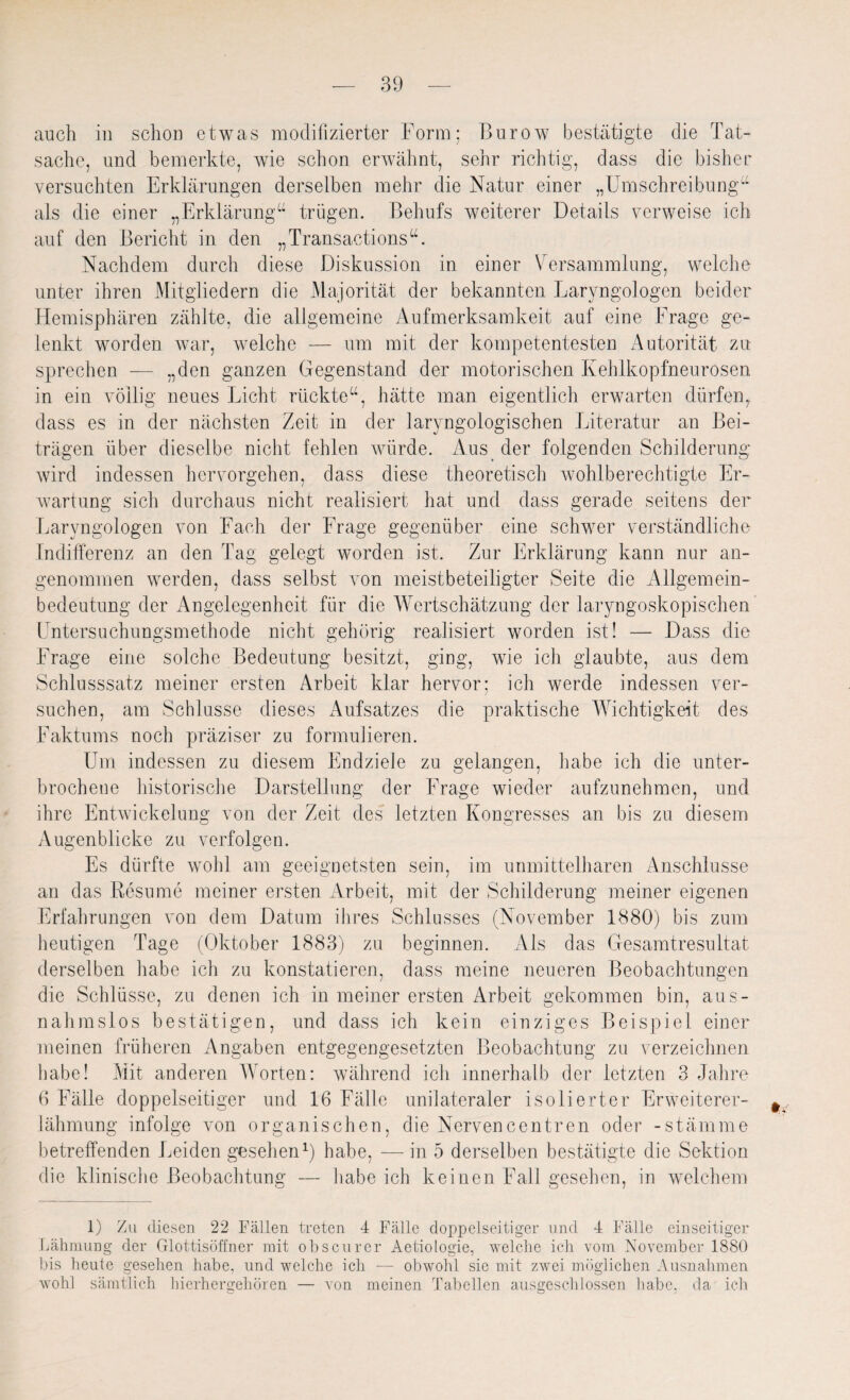 auch in schon etwas modifizierter Form; Burow bestätigte die Tat¬ sache, und bemerkte, wie schon erwähnt, sehr richtig, dass die bisher versuchten Erklärungen derselben mehr die Natur einer „Umschreibung“ als die einer „Erklärung“ trügen. Behufs weiterer Details verweise ich auf den Bericht in den „ Transactions u. Nachdem durch diese Diskussion in einer Versammlung, welche unter ihren Mitgliedern die Majorität der bekannten Laryngologen beider Hemisphären zählte, die allgemeine Aufmerksamkeit auf eine Frage ge¬ lenkt worden war, welche — um mit der kompetentesten Autorität zu sprechen -— „den ganzen Gegenstand der motorischen Kehlkopfneurosen in ein völlig neues Licht rückte“, hätte man eigentlich erwarten dürfen, dass es in der nächsten Zeit in der laryngologischen Literatur an Bei¬ trägen über dieselbe nicht fehlen würde. Aus der folgenden Schilderung wird indessen hervorgehen, dass diese theoretisch wohlberechtigte Er¬ wartung sich durchaus nicht realisiert hat und dass gerade seitens der Laryngologen von Fach der Frage gegenüber eine schwer verständliche Indifferenz an den Tag gelegt worden ist. Zur Erklärung kann nur an¬ genommen werden, dass selbst von meistbeteiligter Seite die Allgemein¬ bedeutung der Angelegenheit für die Wertschätzung der laryngoskopischen Untersuchungsmethode nicht gehörig realisiert worden ist! — Dass die Frage eine solche Bedeutung besitzt, ging, wie ich glaubte, aus dem Schlusssatz meiner ersten Arbeit klar hervor; ich werde indessen ver¬ suchen, am Schlüsse dieses Aufsatzes die praktische Wichtigkeit des Faktums noch präziser zu formulieren. Um indessen zu diesem Endziele zu gelangen, habe ich die unter¬ brochene historische Darstellung der Frage wieder aufzunehmen, und ihre Entwickelung von der Zeit des letzten Kongresses an bis zu diesem Augenblicke zu verfolgen. Es dürfte wohl am geeignetsten sein, im unmittelbaren Anschlüsse an das Resume meiner ersten Arbeit, mit der Schilderung meiner eigenen Erfahrungen von dem Datum ihres Schlusses (November 1880) bis zum heutigen Tage (Oktober 1883) zu beginnen. Als das Gesamtresultat derselben habe ich zu konstatieren, dass meine neueren Beobachtungen die Schlüsse, zu denen ich in meiner ersten Arbeit gekommen bin, aus¬ nahmslos bestätigen, und dass ich kein einziges Beispiel einer meinen früheren Angaben entgegengesetzten Beobachtung zu verzeichnen habe! Mit anderen Worten: während ich innerhalb der letzten 3 Jahre 6 Fälle doppelseitiger und 16 Fälle unilateraler isolierter Erweiterer¬ lähmung infolge von organischen, die Nervencentren oder -Stämme betreffenden Leiden gesellen1) habe, — in 5 derselben bestätigte die Sektion die klinische Beobachtung — habeich keinen Fall gesehen, in welchem 1) Zu diesen 22 Fällen treten 4 Fälle doppelseitiger und 4 Fälle einseitiger Lähmung der Glottisöffner mit obscurer Aetiologie, welche ich vom November 1880 bis heute gesehen habe, und welche ich — obwohl sie mit zwei möglichen Ausnahmen wohl sämtlich hierhergehören — von meinen Tabellen ausgeschlossen habe, da ich