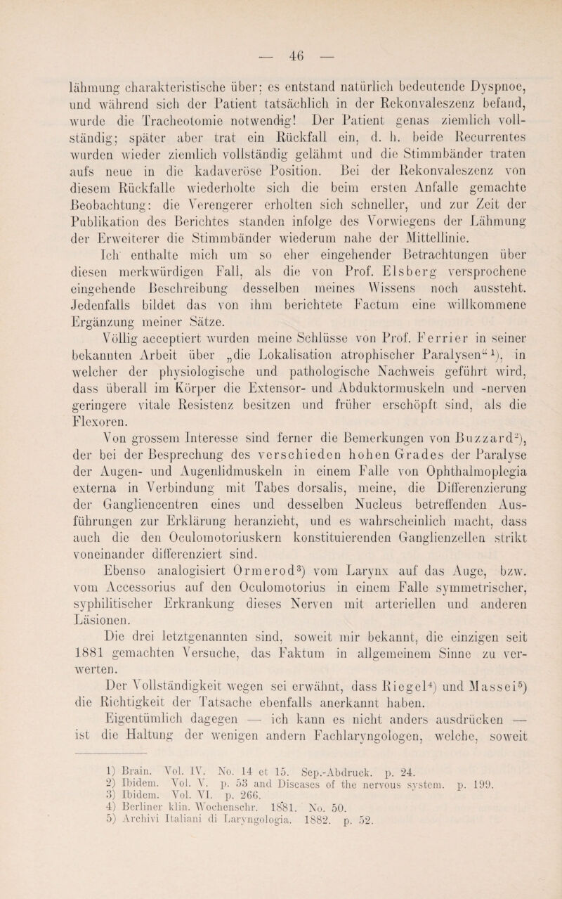 lähmung charakteristische über; es entstand natürlich bedeutende Dyspnoe, und während sich der Patient tatsächlich in der Rekonvaleszenz befand, wurde die Tracheotomie notwendig! Der Patient genas ziemlich voll¬ ständig; später aber trat ein Rückfall ein, d. h. beide Recurrentes wurden wieder ziemlich vollständig gelähmt und die Stimmbänder traten aufs neue in die kadaveröse Position. Bei der Rekonvaleszenz von diesem Rückfalle wiederholte sich die beim ersten Anfälle gemachte Beobachtung: die Verengerer erholten sich schneller, und zur Zeit der Publikation des Berichtes standen infolge des Vorwiegens der Lähmung der Erweiterer die Stimmbänder wiederum nahe der Mittellinie. Ich enthalte mich um so eher eingehender Betrachtungen über diesen merkwürdigen Fall, als die von Prof. Eisberg versprochene eingehende Beschreibung desselben meines Wissens noch aussteht. Jedenfalls bildet das von ihm berichtete Factum eine willkommene Ergänzung meiner Sätze. Völlig acceptiert wurden meine Schlüsse von Prof. Ferner in seiner bekannten Arbeit über „die Lokalisation atrophischer Paralysen“1), in welcher der physiologische und pathologische Nachweis geführt wird, dass überall im Körper die Extensor- und Abduktormuskeln und -nerven geringere vitale Resistenz besitzen und früher erschöpft sind, als die Flexoren. Von grossem Interesse sind ferner die Bemerkungen von Blizzard2), der bei der Besprechung des verschieden hohen Grades der Paralyse der Augen- und Augenlidmuskeln in einem Falle von Ophthalmoplegia externa in Verbindung mit Tabes dorsalis, meine, die Differenzierung der Gangliencentren eines und desselben Nucleus betreffenden Aus¬ führungen zur Erklärung heranzieht, und es wahrscheinlich macht, dass auch die den Oculomotoriuskern konstituierenden Ganglienzellen strikt voneinander differenziert sind. Ebenso analogisiert Ormerod3) vom Larynx auf das Auge, bzw. vom Accessorius auf den Oculomotorius in einem Falle symmetrischer, syphilitischer Erkrankung dieses Nerven mit arteriellen und anderen Läsionen. Die drei letztgenannten sind, soweit mir bekannt, die einzigen seit 1881 gemachten Versuche, das Faktum in allgemeinem Sinne zu ver¬ werten. Der Vollständigkeit wegen sei erwähnt, dass Riegel4) und Massei5) die Richtigkeit der Tatsache ebenfalls anerkannt haben. Eigentümlich dagegen — ich kann es nicht anders ausdrücken — ist die Haltung der wenigen andern Fachlaryngologen, welche, soweit 1) Brain. Yol. IV. No. 14 et 15. Sep.-Abdruck, p. 24. 2) Ibidem. Yol. Y. p. 53 and Diseases of the nervous System, p. 199. 3) Ibidem. Yol. VI. p. 266. 4) Berliner klin. Wochenschr. 18*81. No. 50. 5) Archivi Italiani di Laryngologia. 1882. p. 52.