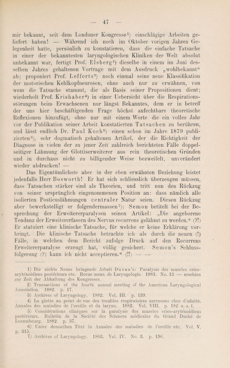 mir bekannt, seit dein Londoner Kongresse1) einschlägige Arbeiten ge¬ liefert haben! — Während ich noch im Oktober vorigen Jahres Ge¬ legenheit hatte, persönlich zu konstatieren, dass die einfache Tatsache in einer der bekanntesten laryngologischen Kliniken der Welt absolut unbekannt war, fertigt Prof. Eisberg2) dieselbe in einem im Juni des¬ selben Jahres gehaltenen Vortrage mit dem Ausdruck „wohlbekannt“ ab; proponiert Prof. Lefferts3) noch einmal seine neue Klassifikation der motorischen Kehlkopfneurosen, ohne auch nur zu erwähnen, von wem die Tatsache stammt, die als Basis seiner Propositionen dient; wiederholt Prof. Krishaber4) in einer Uebersicht über die Respirations¬ störungen beim Erwachsenen nur längst Bekanntes, dem er in betreff der uns hier beschäftigenden Frage höchst anfechtbare theoretische Reflexionen hinzufügt, ohne nur mit einem Worte die ein volles Jahr vor der Publikation seiner Arbeit konstatierten Tatsachen zu berühren, und lässt endlich Dr. Paul Koch5) einen schon im Jahre 1879 publi¬ zierten6), sehr dogmatisch gehaltenen Artikel, der die Richtigkeit der Diagnose in vielen der zu jener Zeit zahlreich berichteten Fälle doppel¬ seitiger Lähmung der Glottiserweiterer aus rein theoretischen Gründen und in durchaus nicht zu billigender Weise bezweifelt, unverändert wieder abdrucken! — Das Eigentümlichste aber in der eben erwähnten Beziehung leistet jedenfalls Herr Bosworth! Er hat sich schliesslich überzeugen müssen, dass Tatsachen stärker sind als Theorien, und tritt nun den Rückzug von seiner ursprünglich eingenommenen Position an: dass nämlich alle isolierten Posticuslähmungen centraler Natur seien. Diesen Rückzug aber bewerkstelligt er folgendermassen7): Semon betitelt bei der Be¬ sprechung der Erweitererparalysen seinen Artikel: „Die angeborene Tendenz der Erweitererfasern des Nervus recurrens gelähmt zu werden.“ (?!) Er statuiert eine klinische Tatsache, für welche er keine Erklärung vor¬ bringt. Die klinische Tatsache betrachte ich als durch die neuen (!) Fälle, in welchen dem Bericht zufolge Druck auf den Recurrens Erweitererparalyse erzeugt hat, völlig gesichert. Semon’s Schluss¬ folgerung (?) kann ich nicht acceptieren.“ (!!) — — 1) Die nichts Neues bringende Arbeit Ducau’s: Paralysie des muscles crico- arytenoidiens posterieurs etc. Revue mens, de Laryngologie. 1881. No. 13 — erschien zur Zeit der Abhaltung des Kongresses. 2) Transactions of the fourth annual meeting of the American Laryngological Association. 1882. p. 17. 3) Archives of Laryngology. 1882. Yol. III. p. 139. 4) La glotte au point de vue des troubles respiratoires nerveuses cliez cl’adulte. Annales des maladies de l’oreille et du larynx. 1882. Yol. VIII. p. 182 u. s. f. 5) Considerations cliniques sur la paralysie des muscles crico-arytenoidiens posterieurs. Bulletin de la Societe des Sciences medicales du Grand Duche de Luxembourg. 1882. p. 37. 6) Unter demselben Titel in Annales des maladies de l’oreille etc. Yol. V. p. 315. 7) Archives of Laryngology. 1883. Yol. IV. No. 3. p. 196.