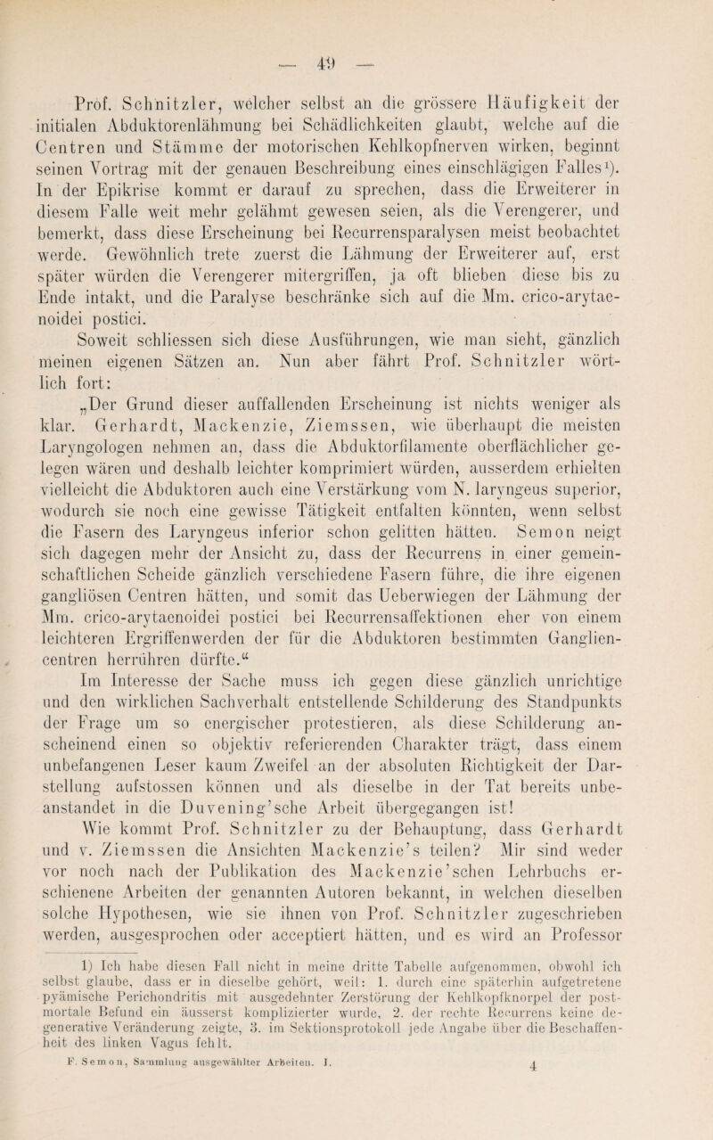 4 Vl Prof. Schnitzler, welcher selbst an die grössere Häufigkeit der initialen Abduktorenlähmung bei Schädlichkeiten glaubt, welche auf die Centren und Stämme der motorischen Kehlkopfnerven wirken, beginnt seinen Yortrag mit der genauen Beschreibung eines einschlägigen Falles1). In der Epikrise kommt er darauf zu sprechen, dass die Erweiterer in diesem Falle weit mehr gelähmt gewesen seien, als die Verengerer, und bemerkt, dass diese Erscheinung bei Recurrensparalysen meist beobachtet werde. Gewöhnlich trete zuerst die Lähmung der Erweiterer auf, erst später würden die Verengerer mitergriffen, ja oft blieben diese bis zu Ende intakt, und die Paralyse beschränke sich auf die Mm. crico-arytae- noidei postici. Soweit schliessen sich diese Ausführungen, wie man sieht, gänzlich meinen eigenen Sätzen an. Nun aber fährt Prof. Schnitzler wört¬ lich fort: „Der Grund dieser auffallenden Erscheinung ist nichts weniger als klar. Gerhardt, Mackenzie, Ziemssen, wie überhaupt die meisten Laryngologen nehmen an, dass die Abduktorlilamente oberflächlicher ge¬ legen wären und deshalb leichter komprimiert würden, ausserdem erhielten vielleicht die Abduktoren auch eine Verstärkung vom N. laryngeus superior, wodurch sie noch eine gewisse Tätigkeit entfalten könnten, wenn selbst die Fasern des Laryngeus inferior schon gelitten hätten. Semon neigt sich dagegen mehr der Ansicht zu, dass der Recurrens in einer gemein¬ schaftlichen Scheide gänzlich verschiedene Fasern führe, die ihre eigenen gangliösen Centren hätten, und somit das Ueberwiegen der Lähmung der Mm. crico-arytaenoidei postici bei Recurrensaffektionen eher von einem leichteren Ergriffen werden der für die Abduktoren bestimmten Ganglien- centren herrühren dürfte.“ Im Interesse der Sache muss ich gegen diese gänzlich unrichtige und den wirklichen Sachverhalt entstellende Schilderung des Standpunkts der Frage um so energischer protestieren, als diese Schilderung an¬ scheinend einen so objektiv referierenden Charakter trägt, dass einem unbefangenen Leser kaum Zweifel an der absoluten Richtigkeit der Dar¬ stellung aufstossen können und als dieselbe in der Tat bereits unbe¬ anstandet in die Duveningäsche Arbeit übergegangen ist! Wie kommt Prof. Schnitzler zu der Behauptung, dass Gerhardt und v. Ziemssen die Ansichten Mackenzie7s teilen? Mir sind weder vor noch nach der Publikation des Mackenzie7sehen Lehrbuchs er¬ schienene Arbeiten der genannten Autoren bekannt, in welchen dieselben solche Hypothesen, wie sie ihnen von Prof. Schnitzler zugeschrieben werden, ausgesprochen oder acceptiert hätten, und es wird an Professor 1) Ich habe diesen Fall nicht in meine dritte Tabelle aufgenommen, obwohl ich selbst gLaube, dass er in dieselbe gehört, weiL: 1. durch eine späterhin aufgetretene pyämische Perichondritis mit ausgedehnter Zerstörung der Kehlkopfknorpel der post¬ mortale Befund ein äusserst komplizierter wurde, 2. der rechte Recurrens keine de- generative Veränderung zeigte, 3. im Sektionsprotokoll jede Angabe über die Beschaffen¬ heit des linken Vagus fehlt. F, Semon, Sammlung ausgewählter Arbeiten. J. 4