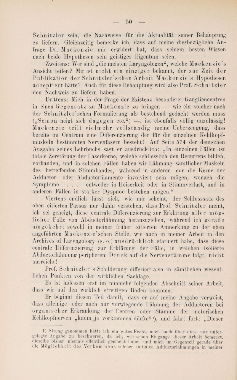 Schnitzler sein, die Nachweise für die Aktualität seiner Behauptung' zu liefern. Gleichzeitig bemerke ich, dass auf meine diesbezügliche An¬ frage Dr. Mackenzie mir erwidert hat, dass seinem besten Wissen nach beide Hypothesen sein geistiges Eigentum seien. Zweitens: Wer sind „die meisten Laryngologen“, welche Mackenzie’s Ansicht teilen? Mir ist nicht ein einziger bekannt, der zur Zeit der Publikation der Schnitzler sehen Arbeit Mackenzie’s Hypothesen acceptiert hätte? Auch für diese Behauptung wird also Prof. Schnitzler den Nachweis zu liefern haben. Drittens: Mich in der Frage der Existenz besonderer Gangliencentren in einen Gegensatz zu Mackenzie zu bringen — wie ein solcher nach der Schnitzler’schen Formulierung als bestehend gedacht werden muss („Semon neigt sich dagegen etc.“) —, ist ebenfalls völlig unzulässig! Mackenzie teilt vielmehr vollständig meine Ueberzeugung, dass bereits im Centrum eine Differenzierung der für die einzelnen Kehlkopf- rauskeln bestimmten Nervenfasern besteht! Auf Seite 574 der deutschen Ausgabe seines Eehrbuchs sagt er ausdrücklich: „ln einzelnen Fällen ist totale Zerstörung der Faserkerne, welche schliesslich den Recurrens bilden, vorhanden, und in solchen Fällen haben wir Lähmung sämtlicher Muskeln des betreffenden Stimmbandes, wüihrend in anderen nur die Kerne der Adductor- oder Abductorlllamente involviert sein mögen, wonach die Symptome.entweder in Heiserkeit oder in Stimmverlust, und in anderen Fällen in starker Dyspnoe bestehen mögen.“ Viertens endlich lässt sich, wie mir scheint, der Schlusssatz des oben citierten Passus nur dahin verstehen, dass Prof. Schnitzler meint, ich sei geneigt, diese centrale Differenzierung zur Erklärung aller mög¬ licher Fälle von Abductorlähmung heranzuziehen, während ich gerade umgekehrt sowohl in meiner früher zitierten Anmerkung zu der eben angeführten Mackenzie’schen Stelle, w7ic auch in meiner Arbeit in den Archives of Earyngology (s. o.) ausdrücklich statuiert habe, dass diese centrale Differenzierung zur Erklärung der Fälle, in welchen isolierte Abductorlähmung peripherem Druck auf die Nervenstämme folgt, nicht ausreicht! Prof. Schnitzler’s Schilderung differiert also in sämtlichen wesent¬ lichen Punkten von der wirklichen Sachlage. Es ist indessen erst im nunmehr folgenden Abschnitt seiner Arbeit, dass wir auf den wirklich streitigen Boden kommen. Er beginnt diesen Teil damit, dass er auf meine Angabe verweist, dass alleinige oder auch nur vorwiegende Lähmung der Adductoren bei organischer Erkrankung der Centren oder Stämme der motorischen Kehlkopfnerven „kaumJe Vorkommen dürfte“ J, und fährt fort: „Dieser D Streng genommen hätte ich ein gutes Recht, mich auch über diese mir unter- gelegt.e Angabe zu beschweren, da ich, wie schon Eingangs dieser Arbeit bemerkt, dieselbe bisher niemals öffentlich gemacht habe, und mich im Gegenteil gerade über die Möglichkeit des Vorkommens solcher initialen Adductorlähmungen in meiner