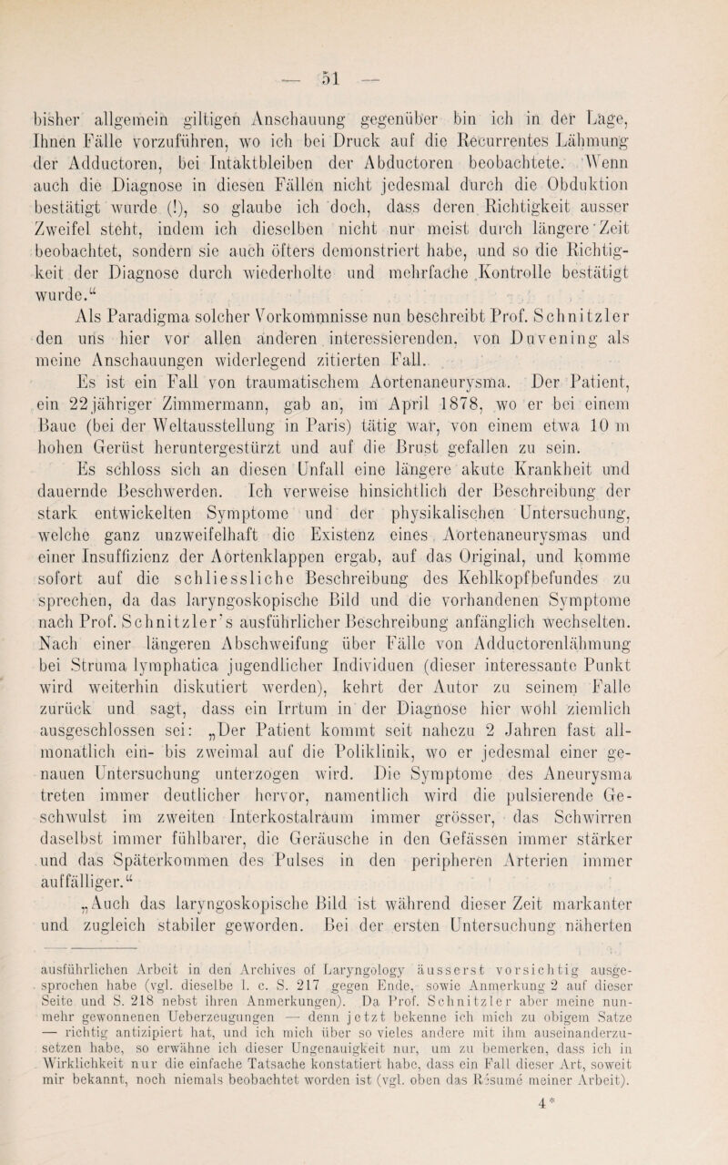 bisher allgemein gütigen Anschauung gegenüber bin ich in der Lage, Ihnen Fälle vorzuführen, wo ich bei Druck auf die Recurrentes Lähmung der Adductoren, bei Intaktbleiben der Abductoren beobachtete. Wenn auch die Diagnose in diesen Fällen nicht jedesmal durch die Obduktion bestätigt wurde (!), so glaube ich doch, dass deren Richtigkeit ausser Zweifel steht, indem ich dieselben nicht nur meist durch längere'Zeit beobachtet, sondern sie auch öfters demonstriert habe, und so die Richtig¬ keit der Diagnose durch wiederholte und mehrfache Kontrolle bestätigt wurde.u Als Paradigma solcher Vorkommnisse nun beschreibt Prof. Schnitzler den uns hier vor allen anderen interessierenden, von Duvening als meine Anschauungen widerlegend zitierten Fall. Es ist ein Fall von traumatischem Aortenaneurysma. Der Patient, ein 22jähriger Zimmermann, gab an, im April 1878, wo er bei einem Baue (bei der Weltausstellung in Paris) tätig war, von einem etwa 10 m hohen Gerüst heruntergestürzt und auf die Brust gefallen zu sein. Es schloss sich an diesen Unfall eine längere akute Krankheit und dauernde Beschwerden. Ich verweise hinsichtlich der Beschreibung der stark entwickelten Symptome und der physikalischen Untersuchung, welche ganz unzweifelhaft die Existenz eines Aortenaneurysmas und einer Insuffizienz der Aortenklappen ergab, auf das Original, und komme sofort auf die schliessliche Beschreibung des Kehlkopfbefundes zu sprechen, da das laryngoskopische Bild und die vorhandenen Symptome nach Prof. Schnitzlers ausführlicher Beschreibung anfänglich wechselten. Nach einer längeren Abschweifung über Fälle von Adductorenlähmung bei Struma lymphatica jugendlicher Individuen (dieser interessante Punkt wird weiterhin diskutiert werden), kehrt der Autor zu seinem Falle zurück und sagt, dass ein Irrtum in der Diagnose hier wohl ziemlich ausgeschlossen sei: „Der Patient kommt seit nahezu 2 Jahren fast all¬ monatlich ein- bis zweimal auf die Poliklinik, wo er jedesmal einer ge¬ nauen Untersuchung unterzogen wird. Die Symptome des Aneurysma treten immer deutlicher hervor, namentlich wird die pulsierende Ge¬ schwulst im zweiten Interkostalraum immer grösser, das Schwirren daselbst immer fühlbarer, die Geräusche in den Gefässen immer stärker und das Späterkommen des Pulses in den peripheren Arterien immer auffälliger.u „Auch das laryngoskopische Bild ist während dieser Zeit markanter und zugleich stabiler geworden. Bei der ersten Untersuchung näherten ausführlichen Arbeit in den Archives of Laryngology ausserst vorsichtig ausge¬ sprochen habe (vgl. dieselbe 1. c. S. 217 gegen Ende, sowie Anmerkung 2 auf dieser Seite und S. 218 nebst ihren Anmerkungen). Da Prof. Schnitzler aber meine nun¬ mehr gewonnenen Ueberzeugungen — denn jetzt bekenne ich mich zu obigem Satze — richtig antizipiert hat, und ich mich über so vieles andere mit ihm auseinanderzu¬ setzen habe, so erwähne ich dieser Ungenauigkeit nur, um zu bemerken, dass ich in Wirklichkeit nur die einfache Tatsache konstatiert habe, dass ein Fall dieser Art, soweit mir bekannt, noch niemals beobachtet worden ist (vgl. oben das Resume meiner Arbeit). 4*