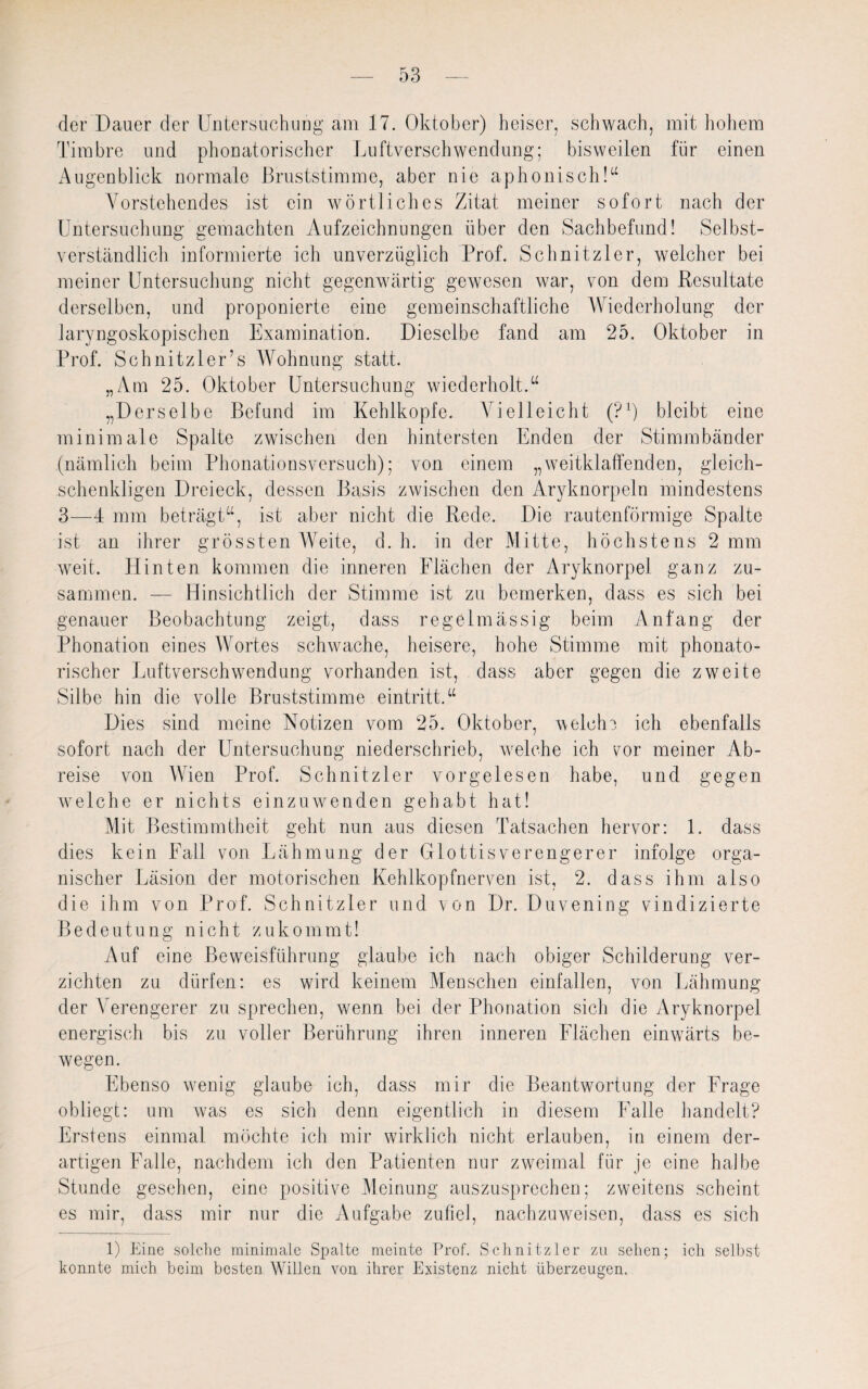 der Dauer der Untersuchung am 17. Oktober) heiser, schwach, mit hohem Timbre und phonatorischer Luftverschwendung; bisweilen für einen Augenblick normale Bruststimme, aber nie aphonisch!“ Vorstehendes ist ein wörtliches Zitat meiner sofort nach der Untersuchung gemachten Aufzeichnungen über den Sachbefund! Selbst¬ verständlich informierte ich unverzüglich Prof. Schnitzler, welcher bei meiner Untersuchung nicht gegenwärtig gewesen war, von dem Resultate derselben, und proponierte eine gemeinschaftliche Wiederholung der laryngoskopischen Examination. Dieselbe fand am 25. Oktober in Prof. Schnitzler’s Wohnung statt. „Am 25. Oktober Untersuchung wiederholt.“ „Derselbe Befund im Kehlkopfe. Vielleicht (P1) bleibt eine minimale Spalte zwischen den hintersten Enden der Stimmbänder (nämlich beim Phonationsversuch); von einem „weitklaffenden, gleich¬ schenkligen Dreieck, dessen Basis zwischen den Aryknorpeln mindestens 3—4 mm beträgt“, ist aber nicht die Rede. Die rautenförmige Spalte ist an ihrer grössten Weite, d. h. in der Mitte, höchstens 2 mm weit. Hinten kommen die inneren Flächen der Aryknorpel ganz zu¬ sammen. — Hinsichtlich der Stimme ist zu bemerken, dass es sich bei genauer Beobachtung zeigt, dass regelmässig beim Anfang der Phonation eines Wortes schwache, heisere, hohe Stimme mit phonato¬ rischer Luftverschwendung vorhanden ist, dass aber gegen die zweite Silbe hin die volle Bruststimme eintritt.“ Dies sind meine Notizen vom 25. Oktober, welche ich ebenfalls sofort nach der Untersuchung niederschrieb, welche ich vor meiner Ab¬ reise von Wien Prof. Schnitzler vorgelesen habe, und gegen welche er nichts einzuwenden gehabt hat! Mit Bestimmtheit geht nun aus diesen Tatsachen hervor: 1. dass dies kein Fall von Lähmung der Glottis Verengerer infolge orga¬ nischer Läsion der motorischen Kehlkopfnerven ist, 2. dass ihm also die ihm von Prof. Schnitzler und von Dr. Duvening vindizierte Bedeutung nicht zukommt! Auf eine Beweisführung glaube ich nach obiger Schilderung ver¬ zichten zu dürfen: es wird keinem Menschen einfallen, von Lähmung der Verengerer zu sprechen, wenn bei der Phonation sich die Aryknorpel energisch bis zu voller Berührung ihren inneren Flächen einwärts be¬ wegen. Ebenso wenig glaube ich, dass mir die Beantwortung der Frage obliegt: um was es sich denn eigentlich in diesem Falle handelt? Erstens einmal möchte ich mir wirklich nicht erlauben, in einem der¬ artigen Falle, nachdem ich den Patienten nur zweimal für je eine halbe Stunde gesehen, eine positive Meinung auszusprechen; zweitens scheint es mir, dass mir nur die Aufgabe zufiel, nachzuweisen, dass es sich 1) Eine solche minimale Spalte meinte Prof. Schnitzler zu sehen; ich selbst konnte mich beim besten Willen von ihrer Existenz nicht überzeugen.