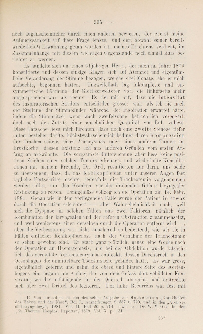 noch augenscheinlicher durch einen anderen bewiesen, der zuerst meine Aufmerksamkeit auf diese Frage lenkte, und der, obwohl seiner bereits wiederholt1) Erwähnung getan worden ist, meines Erachtens verdient, im Zusammenhänge mit diesem wichtigen Gegenstände noch einmal kurz be¬ richtet zu werden. Es handelte sich um einen 51 jährigen Herrn, der mich im Jahre 1879 konsultierte und dessen einzige Klagen sich auf Atemnot und eigentüm¬ liche Veränderung der Stimme bezogen, welche drei Monate, ehe er mich aufsuchte, begonnen hatten. Unzweifelhaft lag inkomplette und un¬ symmetrische Lähmung der Glottiserweiterer vor, die linkerseits mehr ausgesprochen war als rechts. Es fiel mir auf, dass die Intensität des inspiratorischen Stridors entschieden grösser war, als ich sie nach der Stellung der Stimmbänder während der Inspiration erwartet hätte, indem die Stimmritze, wenn auch zweifelsohne beträchtlich verengert, doch noch den Zutritt einer ansehnlichen Quantität von Luft zuliess. Diese Tatsache liess mich fürchten, dass noch eine zweite Stenose tiefer unten bestellen dürfte, höchstwahrscheinlich bedingt durch Kompression der Trachea seitens eines Aneurysmas oder eines anderen Tumors im Brustkörbe, dessen Existenz ich aus anderen Gründen vom ersten An¬ fang an argwöhnte. Die sorgsamste Untersuchung aber liess keine posi¬ tiven Zeichen eines solchen Tumors erkennen, und wiederholte Konsulta¬ tionen mit meinem Freunde, Dr. Ord, resultierten nur darin, uns beide zu überzeugen, dass, da das Kehlkopfleiden unter unseren Augen fast tägliche Fortschritte machte, jedenfalls die Tracheotomie vorgenommen werden sollte, um den Kranken vor der drohenden Gefahr Jaryngealer Erstickung zu retten. Demgemäss vollzog ich die Operation am 14. Febr. 1881. Genau wie in dem vorliegenden Falle wurde der Patient in etw^as durch die Operation erleichtert — aller Wahrscheinlichkeit nach, weil sich die Dyspnoe in solchen Fällen aus zwei Faktoren, nämlich der Kombination der Jaryngealen und der tieferen Obstruktion zusammensetzt, und weil wenigstens einer derselben durch die Operation entfernt wird —, aber die Verbesserung war nicht annähernd so bedeutend, wie wir sic in Fällen einfacher Kehlkopfstenose nach der Vornahme der Tracheotomie zu sehen gewohnt sind. Er starb ganz plötzlich, genau eine Woche nach der Operation an Haematcmcsis, und bei der Obduktion wurde tatsäch¬ lich das vermutete Aortenaneurysma entdeckt, dessen Durchbruch in den Oesophagus die unmittelbare Todesursache gebildet hatte. Es war gross, eigentümlich geformt und nahm die obere und hintere Seite des Aorten¬ bogens ein, begann am Anfang der von dem Gefäss dort gebildeten Kon¬ vexität, wo der aufsteigende in den Querteil übergeht, und erstreckte sich über zwei Drittel des letzteren. Der linke Recurrens war fest mit 1) Yon mir selbst in der deutschen Ausgabe von Mackenzie’s „Krankheiten des Halses und der Nase“, Bd. I., Anmerkungen S. 587 u. 720, und in den „Archives of Laryngology“, 1881, Vol. II, Fall 20 p. 214, sowie von Dr. W. M. Ord in den „St. Thomas’ Hospital Reports“, 1870, Vol. X, p. 131. 38*