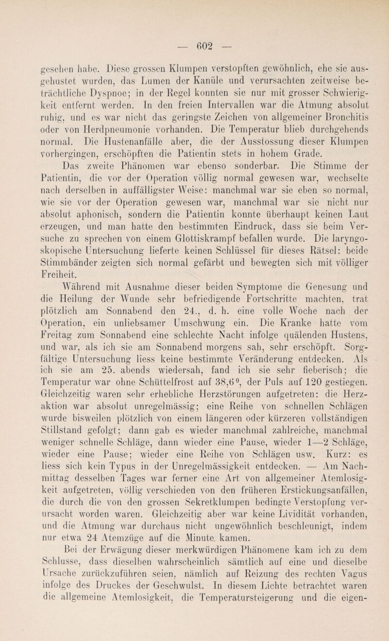 gesehen habe. Diese grossen Klumpen verstopften gewöhnlich, ehe sie aus¬ gehustet wurden, das Lumen der Kanüle und verursachten zeitweise be¬ trächtliche Dyspnoe; in der Regel konnten sie nur mit grosser Schwierig¬ keit entfernt werden. In den freien Intervallen war die Atmung absolut ruhig, und es war nicht das geringste Zeichen von allgemeiner Bronchitis oder von Herdpneumonie vorhanden. Die Temperatur blieb durchgehends normal. Die Hustenanfälle aber, die der Ausstossung dieser Klumpen vorhergingen, erschöpften die Patientin stets in hohem Grade. Das zweite Phänomen war ebenso sonderbar. Die Stimme der Patientin, die vor der Operation völlig normal gewesen war, wechselte nach derselben in auffälligster Weise: manchmal war sie eben so normal, wie sie vor der Operation gewesen war, manchmal war sie nicht nur absolut aphonisch, sondern die Patientin konnte überhaupt keinen Laut erzeugen, und man hatte den bestimmten Eindruck, dass sie beim Ver¬ suche zu sprechen von einem Glottiskrampf befallen wurde. Die laryngo- skopische Untersuchung lieferte keinen Schlüssel für dieses Rätsel: beide Stimmbänder zeigten sich normal gefärbt und bewegten sich mit völliger Freiheit. Während mit Ausnahme dieser beiden Symptome die Genesung und die Heilung der Wunde sehr befriedigende Fortschritte machten, trat plötzlich am Sonnabend den 24., d. h. eine volle Woche nach der Operation, ein unliebsamer Umschwung ein. Die Kranke hatte vom Freitag zum Sonnabend eine schlechte Nacht infolge quälenden Hustens, und war, als ich sie am Sonnabend morgens sah, sehr erschöpft. Sorg¬ fältige Untersuchung Hess keine bestimmte Veränderung entdecken. Als ich sie am 25. abends wiedersah, fand ich sie sehr fieberisch; die Temperatur war ohne Schüttelfrost auf 38,6°, der Puls auf 120 gestiegen. Gleichzeitig waren sehr erhebliche Herzstörungen aufgetreten: die Herz¬ aktion war absolut unregelmässig; eine Reihe von schnellen Schlägen wurde bisweilen plötzlich von einem längeren oder kürzeren vollständigen Stillstand gefolgt; dann gab es wieder manchmal zahlreiche, manchmal weniger schnelle Schläge, dann wieder eine Pause, wieder 1—2 Schläge, wieder eine Pause; wieder eine Reihe von Schlägen usw. Kurz: es liess sich kein Typus in der Unregelmässigkeit entdecken. — Am Nach¬ mittag desselben Tages war ferner eine Art von allgemeiner Atemlosig¬ keit aufgetreten, völlig verschieden von den früheren Erstickungsanfällen, die durch die von den grossen Sekretklumpen bedingte Verstopfung ver¬ ursacht worden waren. Gleichzeitig aber war keine Lividität vorhanden, und die Atmung war durchaus nicht ungewöhnlich beschleunigt, indem nur etwa 24 Atemzüge auf die Minute, kamen. Bei der Erwägung dieser merkwürdigen Phänomene kam ich zu dem Schlüsse, dass dieselben wahrscheinlich sämtlich auf eine und dieselbe Ursache zurückzuführen seien, nämlich auf Reizung des rechten Vagus infolge des Druckes der Geschwulst, ln diesem Lichte betrachtet waren die allgemeine Atemlosigkeit, die Temperatursteigerung und die eigen-