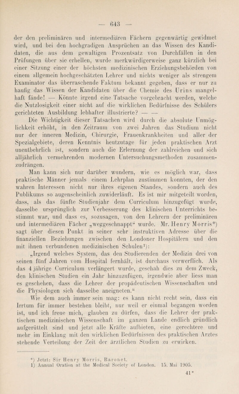 der den preliminären und intermediären Fächern gegenwärtig gewidmet wird, und bei den hochgradigen Ansprüchen an das Wissen des Kandi¬ daten, die aus dem gewaltigen Prozentsatz von Durchfällen in den Prüfungen über sie erhellen, wurde merkwürdigerweise ganz kürzlich bei einer Sitzung einer der höchsten medizinischen Erziehungsbehörden von einem allgemein hochgeschätzten Lehrer und nichts weniger als strengem Examinator das überraschende Faktum bekannt gegeben, dass er nur zu häufig das Wissen der Kandidaten über die Chemie des Urins mangel¬ haft fände! — Könnte irgend eine Tatsache vorgebracht werden, welche die Nutzlosigkeit einer nicht auf die wirklichen Bedürfnisse des Schülers gerichteten Ausbildung lebhafter illustrierte? — — Die Wichtigkeit dieser Tatsachen wird durch die absolute Unmög¬ lichkeit erhöht, in den Zeitraum von zwei Jahren das Studium nicht nur der inneren Medizin, Chirurgie, Frauenkrankheiten und aller der Spezialgebiete, deren Kenntnis heutzutage für jeden praktischen Arzt unentbehrlich ist, sondern auch die Erlernung der zahlreichen und sich alljährlich vermehrenden modernen Untersuchungsmethoden zusammen- zudrängen. Man kann sich nur darüber wundern, wie es möglich war, dass praktische Männer jemals einem Lehrplan zustimmen konnten, der den wahren Interessen nicht nur ihres eigenen Standes, sondern auch des Publikums so augenscheinlich zuwiderläuft. Es ist mir mitgeteilt worden, dass, als das fünfte Studienjahr dem Curriculum hinzugefügt wurde, dasselbe ursprünglich zur Verbesserung des klinischen Unterrichts be¬ stimmt war, und dass es, sozusagen, von den Lehrern der preliminären und intermediären Fächer „weggeschnappt“ wurde. Mr. Henry Morris*) sagt über diesen Punkt in seiner sehr instruktiven Adresse über die finanziellen Beziehungen zwischen den Londoner Hospitälern und den mit ihnen verbundenen medizinischen Schulen* 1): „Irgend welches System, das den Studierenden der Medizin drei von seinen fünf Jahren vom Hospital fernhält, ist durchaus verwerflich. Als das 4 jährige Curriculum verlängert wurde, geschah dies zu dem Zweck, den klinischen Studien ein Jahr hinzuzufügen, irgendwie aber liess man es geschehen, dass die Lehrer der propädeutischen Wissenschaften und die Physiologen sich dasselbe aneigneten.“ Wie dem auch immer sein mag: es kann nicht recht sein, dass ein Irrtum für immer bestehen bleibt, nur weil er einmal begangen worden ist, und ich freue mich, glauben zu dürfen, dass die Lehrer der prak¬ tischen medizinischen Wissenschaft im ganzen Lande endlich gründlich aufgerüttelt sind und jetzt alle Kräfte aufbieten, eine gerechtere und mehr im Einklang mit den wirklichen Bedürfnissen des praktischen Arztes stehende Verteilung der Zeit der ärztlichen Studien zu erwirken. *) Jetzt: Sir Henry Morris, Baron et. 1) Annual Oration at the Medical Society of London. 15. Mai 1905.