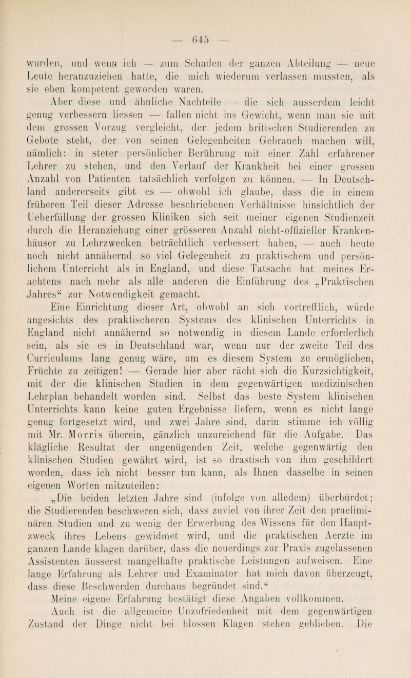 wurden, und wenn ich — zum Schaden der ganzen Abteilung — neue Leute heranzuziehen hatte, die mich wiederum verlassen mussten, als sie eben kompetent geworden waren. Aber diese und ähnliche Nachteile — die sich ausserdem leicht genug verbessern liessen — fallen nicht ins Gewicht, wenn man sie mit dem grossen Vorzug vergleicht, der jedem britischen Studierenden zu Gebote steht, der von seinen Gelegenheiten Gebrauch machen will, nämlich: in steter persönlicher Berührung mit einer Zahl erfahrener Lehrer zu stehen, und den Verlauf der Krankheit bei einer grossen Anzahl von Patienten tatsächlich verfolgen zu können. — In Deutsch¬ land andererseits gibt es — obwohl ich glaube, dass die in einem früheren Teil dieser Adresse beschriebenen Verhältnisse hinsichtlich der Ueberfüllung der grossen Kliniken sich seit meiner eigenen Studienzeit durch die Heranziehung einer grösseren Anzahl nicht-offizieller Kranken¬ häuser zu Lehrzwecken beträchtlich verbessert haben, — auch heute noch nicht annähernd so viel Gelegenheit zu praktischem und persön¬ lichem Unterricht als in England, und diese Tatsache hat meines Er¬ achtens nach mehr als alle anderen die Einführung des „Praktischen Jahres“ zur Notwendigkeit gemacht. Eine Einrichtung dieser Art, obwohl an sich vortrefflich, würde angesichts des praktischeren Systems dos klinischen Unterrichts in England nicht annähernd so notwendig in diesem Lande erforderlich war, wenn nur der zweite Teil des um es diesem System zu ermöglichen, Gerade hier aber rächt sich die Kurzsichtigkeit, sein, als sie es in Deutschland Curriculums lang genug wäre Früchte zu zeitigen! - mit der die klinischen Studien in dem gegenwärtigen medizinischen Lehrplan behandelt worden sind. Selbst das beste System klinischen Unterrichts kann keine guten Ergebnisse liefern, wenn es nicht lange genug fortgesetzt wird, und zwei Jahre sind, darin stimme ich völlig mit Mr. Morris überein, gänzlich unzureichend für die Aufgabe. Das klägliche Resultat der ungenügenden Zeit, welche gegenwärtig den klinischen Studien gewährt wird, ist so drastisch von ihm geschildert worden, dass ich nicht besser tun kann, als Ihnen dasselbe in seinen eigenen Worten mitzuteilen: „Die beiden letzten Jahre sind (infolge von alledem) überbürdet; die Studierenden beschweren sich, dass zuviel von ihrer Zeit den praelimi- nären Studien und zu wenig der Erwerbung des Wissens für den Haupt¬ zweck ihres Lebens gewidmet wird, und die praktischen Aerzte im ganzen Lande klagen darüber, dass die neuerdings zur Praxis zugelassenen Assistenten äusserst mangelhafte praktische Leistungen aufweisen. Eine lange Erfahrung als Lehrer und Examinator hat mich davon überzeugt, dass diese Beschwerden durchaus begründet sind.“ Meine eigene Erfahrung bestätigt diese Angaben vollkommen. Auch ist die allgemeine Unzufriedenheit mit dem gegenwärtigen Zustand der Dinge nicht bei blossen Klagen stehen geblieben. Die