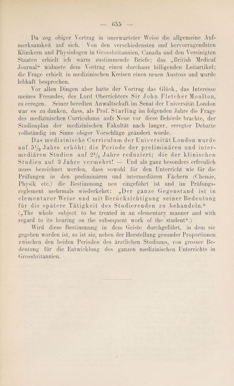 Da zog obiger Vortrag in unerwarteter Weise die allgemeine Auf¬ merksamkeit auf sich. \ on den verschiedensten und hervorragendsten Klinikern und Physiologen in Grossbritannien, Oanada und den Vereinigten Staaten erhielt ich warm zustimmende Briefe; das „British Medical Journal“ widmete dem Vortrag einen durchaus billigenden Leitartikel; die Frage erhielt in medizinischen Kreisen einen neuen Anstoss und wurde lebhaft besprochen. Vor allen Dingen aber hatte der Vortrag das Glück, das Interesse meines Freundes, des Lord Oberrichters Sir John Fletcher Moulton, zu erregen. Seiner beredten Anwaltschaft im Senat der Universität London war es zu danken, dass, als Prof. Starling im folgenden Jahre die Frage des medizinischen Curriculums aufs Neue vor diese Behörde brachte, der Studienplan der medizinischen Fakultät nach langer, erregter Debatte vollständig im Sinne obiger Vorschläge geändert wurde. Das medizinische Curriculum der Universität London wurde auf 5Y2 Jahre erhöht; die Periode der preliminären und inter¬ mediären Studien auf 21/2 Jahre reduziert; die der klinischen Studien auf 3 Jahre vermehrt! — Und als ganz besonders erfreulich muss bezeichnet werden, dass sowohl für den Unterricht wie für die Prüfungen in den preliminären und intermediären Fächern (Chemie, Physik etc.) die Bestimmung neu eingeführt ist und im Prüfungs¬ reglement mehrmals wiederkehrt: „Der ganze Gegenstand ist in elementarer Weise und mit Berücksichtigung seiner Bedeutung für die spätere Tätigkeit des Studierenden zu behandeln.“ („The wholc subject to be treated in an elementary manner and with regard to its bearing on the subsequent work of the student“.) Wird diese Bestimmung in dem Geiste durchgeführt, in dem sie gegeben worden ist, so ist sie, neben der Herstellung gesunder Proportionen zwischen den beiden Perioden des ärztlichen Studiums, von grosser Be¬ deutung für die Entwicklung des ganzen medizinischen Unterrichts in Grossbritannien.