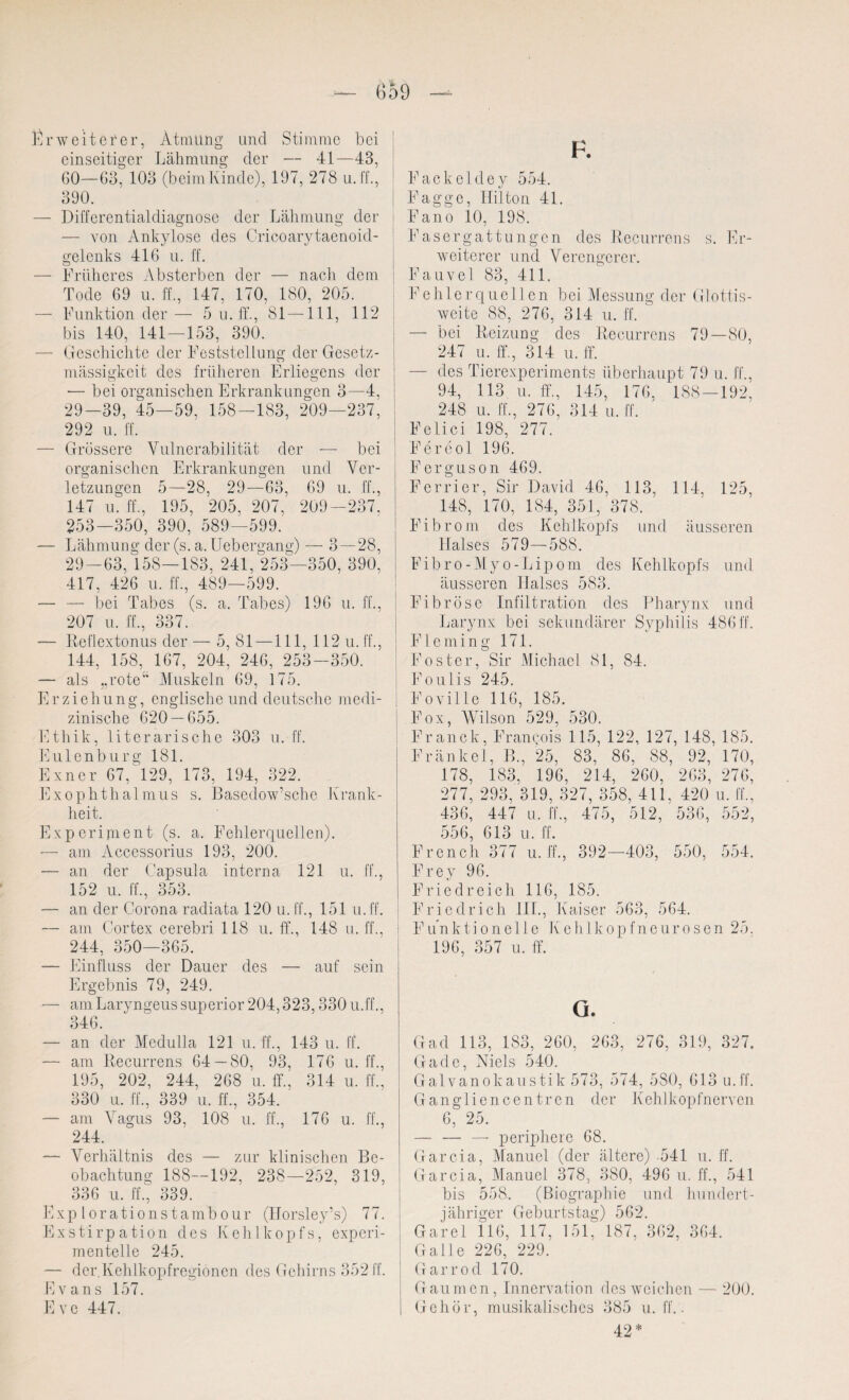 Erweiterer, Atmung und Stimme bei einseitiger Lähmung der — 41—43, 60—63, 103 (beimKinde), 197, 278 u. ff., 390. — Differentialdiagnose der Lähmung der — von Ankylose des Cricoarytaenoid- gelenks 416 u. ff. — Früheres Absterben der — nacli dem Tode 69 u. ff., 147, 170, 180, 205. — Funktion der— 5 n. ff., 81 —111, 112 bis 140, 141—153, 390. — Geschichte der Feststellung der Gesetz¬ mässigkeit des früheren Erliegens der — bei organischen Erkrankungen 3—4, 29-39, 45—59, 158—183, 209—237, 292 u. ff. — Grössere Vulnerabilität der — bei organischen Erkrankungen und Ver¬ letzungen 5—28, 29—63, 69 u. ff., 147 u. ff., 195, 205, 207, 209—237, 253—350, 390, 589—599. — Lähmung der (s. a. Uebergang) — 3 — 28, 29-63, 158—183, 241, 253—350, 390. 417, 426 u. ff., 489—599. — — bei Tabes (s. a. Tabes) 196 u. ff., 207 u. ff., 337. — Reflextonus der— 5, 81 —111, 112 u. 1L, 144, 158, 167, 204, 246, 253-350. — als „rote“ Muskeln 69, 175. Erziehung, englische und deutsche medi¬ zinische 620 — 655. Ethik, literarische 303 u.ff. Eulenburg 181. Exner 67, 129, 173, 194, 322. Exophthalmus s. Basedow’sche Krank¬ heit. Experiment (s. a. Fehlerquellen). — am Accessorius 193, 200. — an der Capsula interna 121 u. ff., 152 u. ff., 353. — an der Corona radiata 120 u.ff., 151 u.ff. — am Cortex cerebri 118 u. ff., 148 u. ff., 244, 350—365. — Einfluss der Dauer des — auf sein Ergebnis 79, 249. — am Laryngeus superior 204,323,330 u.ff., 346. — an der Medulla 121 u. ff., 143 u. lt. — am Recurrens 64 — 80, 93, 176 u. ff., 195, 202, 244, 268 u. ff., 314 u. ff., 330 u. ff., 339 u. ff., 354. — am Vagus 93, 108 u. ff., 176 u. ff., 244. — Verhältnis des — zur klinischen Be¬ obachtung 188—192, 238—252, 319, 336 u. ff., 339. Explorationstambour (Horsley’s) 77. Exstirpation des Kehlkopfs, experi¬ mentelle 245. — der.Kehlkopfregioncn des Gehirns 352 ff. Evans 157. E ve 447. F. Fackelcley 554. Faggc, Ililton 41. Fano 10, 198. Faser gattun gen des Recurrens s. Er¬ weiterer und Verengerer. Fauvel 83, 411. Fehlerquellen bei Messung der Glottis- weite 88, 276, 314 u. ff. — bei Reizung des Recurrens 79—80, 247 u. ff., 314 u. ff. — des Tierexperiments überhaupt 79 u. ff., 94, 113 u. ff., 145, 176, 188—192, 248 u. ff., 276, 314 u. ff. Felici 198, 277. Fereol 196. Ferguson 469. Ferrier, Sir David 46, 113, 114, 125, 148, 170, 184, 351, 378. Fibrom des Kehlkopfs und äusseren Halses 579—588. Fibro-Myo-Lipom des Kehlkopfs und äusseren Halses 583. Fibröse Infiltration des Pharynx und Larynx bei sekundärer Syphilis 486 ff. F1 e m i n g 171. Foster, Sir Michael 81, 84. Foulis 245. Foville 116, 185. Fox, Wilson 529, 530. Franck, Francois 115, 122, 127, 148, 185. .Frankel, B., 25, 83, 86, 88, 92, 170, 178, 183. , 196, 214, 260, 263, 276 277, 293, 319, 327, 358, 411, , 420 u. ff. 436, 447 u. ff., 475, 512, 536, 552 556, 613 u. ff. ench 377 u.ff., 392- -403, 550, 554 Frey 96. Friedreich 116, 185. Friedrich III., Kaiser 563, 564. Funktionelle Kehlkopfneurosen 25. 196, 357 u. ff. G. Gad 113, 183, 260, 263, 276, 319, 327. Cr ade, Niels 540. Galvanokaustik 573, 574, 580, 613 u.ff. Gangliencentren der Kehlkopfnerven 6, 25. — — —* periphere 68. Garcia, Manuel (der ältere) -541 u. ff. Garcia, Manuel 378, 380, 496 u. ff., 541 bis 558. (Biographie und hundert¬ jähriger Geburtstag) 562. Garei 116, 117, 151. 187, 362, 364. Galle 226, 229. Garrod 170. Gaumen, Innervation des weichen — 200. Gehör, musikalisches 385 u. ff.. 42*