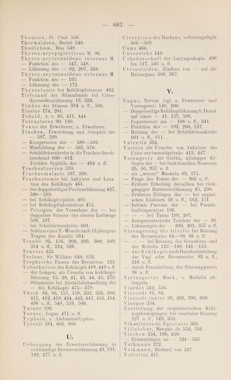 Thomson, St. Clair 556. Thorwaldsen, Bertel 540. Thudichum, Miss 549. Thyreo-aryepiglotticus M. 96. Thyreo-arytaenoideus internus M. — Funktion des — 547, 548. — Lähmung des — 62, 207, 338. Thyreo-arytaenoideus externus M. — Funktion des — 195. — Lähmung des — 173. Thyreotomie bei Kehlkopfstenose 462. Tiefstand des Stimmbands bei Crico- thyreoideuslähmung 19, 333. Timbre der Stimme 384 u. ff., 503. Tissier 174, 201. Tob old, A. v. 83, 411, 444. Totenstarre 90, 180. Tonus der Erweiterer, s. Erweiterer. Trachea, Erweichung und Atrophie der — 597, 599. — Kompression der — 589—599. — Missbildung der — 569, 570. — Schilddrüsenkrebs in die Trachea durch¬ brechend 600—612. — Tertiäre Syphilis der — 484 u. ff. Tr ach eal zerren 570. Tr ach eom alacie 597, 598. Tracheotomie bei Ankylose und Luxa tion des Kehlkopfs 461. — bei doppelseitigerPosticuslähmung 427, 590—599. — bei Kehlkopfsyphilis 491. — bei Kehlkopftuberkulose 475. -— Prinzipien der Vornahme der — bei doppelter Stenose der oberen Luftwege 596, 597. — bei Schilddrüsenkrebs 601. — Schluss einer T.-Wunde nach 13 jährigem Tragen der Kanüle 584. Traube 93, 156, 202, 203, 300, 309, 314 u. ff., 324, 526. Travers 433. Treloar, Sir William 640, 652. Trophische Fasern des Recurrens 195. Tuberkulose des Kehlkopfs 418. 449 u.ff. — der Lungen, als Ursache von Kehlkopf¬ lähmung 15, 29, 41, 43, 44, 45, 279. — Stimmruhe bei Anstaltsbehandlung der — des Kehlkopfs 475—479. Türck 83, 86, 157, 158, 332, 333, 380. 411, 412, 419, 434, 442, 447, 453, 454. 496 u. ff., 548, 559, 560, Turner 199. Turner, Logan 471 u.ff. Typhoid, s. Abdominaltyphus. Tyrrell 584, 601, 606. u. Uebergang der Erweitererlähmung in vollständige Recurrenslähmung 43, 191, 192, 277 u. ff. Ulceration des Rachens, selbstzugefügte 566 — 568. Unna 466. Unverricht 149. Urheberschaft der Laryngoskopie 496 bis 517, 546 u. ff. Uterusleiden, Einfluss von ■— auf die Halsorgane 366, 367. V. Vagus, Nervus (vgl. a. Erweiterer und Verengerer) 146, 200. — Doppelseitige Kehlkopflähmungb. Druck auf einen — 41, 157, 598. — Experimente am — 108 u. ff., 341. — Funktion des — 193, 200, 247. — Reizung des — bei Schilddrüsenkrebs 601 u. ff., 611. Valentin 334. Variola als Ursache von Ankylose des Crico-arytaenoidgelcnks 413, 447. Verengerer der Glottis, alleiniges Er¬ liegen der— bei funktionellen Neurosen 25, 56, 357 u. ff. — als „weisse“ Muskeln 69, 175. — Frage des Tonus der — 105 u. ff. — Frühere Erholung derselben bei rück¬ gängiger Recurrenslähmung 45, 390. — Früheres Erliegen der — bei organi¬ schen Läsionen 50 u. ff., 162, 171. — Initiale Paresen der —- bei Pseudo¬ bulbärparalyse 196. — — •— bei Tabes 199, 207. — Kompensatorische Tendenz der — 26. — Lähmungen der — 200, 201, 357 u.ff. Verengerung der Glottis bei Reizung der Recurrentes 64—80, 93 u. ff. — — bei Reizung dos Grosshirns und der Medulla 123—140, 141 153. ■— d e s ’Keh 1 kop f s nach Durchschneidung der Vagi oder Recurrentes 93 u. ff., 316 u. ff. — durch Einschaltung des Stimmapparats 96 u. ff. Verlängertes Mark, s. Medulla ob- longata. Viardot 542, 556. Vierordt 81, 84. Vierordt j uni or 93, 202, 296, 300. Vinrace 554. Vertiefung der respiratorischen Kehl¬ kopfbewegungen bei centraler Reizung 127 u. ff, 149, 353. Vikariierende Epistaxis 366. Villalobar, Marquis de 552, 556. Virchow 154, 190, 450. — Erinnerungen an — 524—533. Volkmann 272. Volk mann, Richard von 347. Voltolini 411,