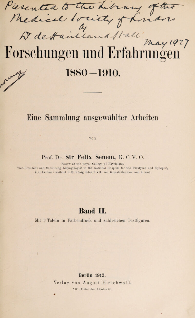 Forsch migen und Erfahrungen 1880-1010. Fine Sammlung ausgewählter Arbeiten von Prof. Dr. Sir Felix Semon, K. C. V. 0. Fellow of tlie Koyal College of Physicians, Yice-President and Consulting Laryngologist to the National Hospital for the Paralysed and Epileptic, A. 0. Leibarzt weiland S. M. König Eduard VII. von Grossbritannien und Irland. Band II. Mit 3 Tafeln in Farbendruck und zahlreichen Textfiguren. Berlin 1912. Verlag von August Hirschwald. NW., Unter den Linden 68.