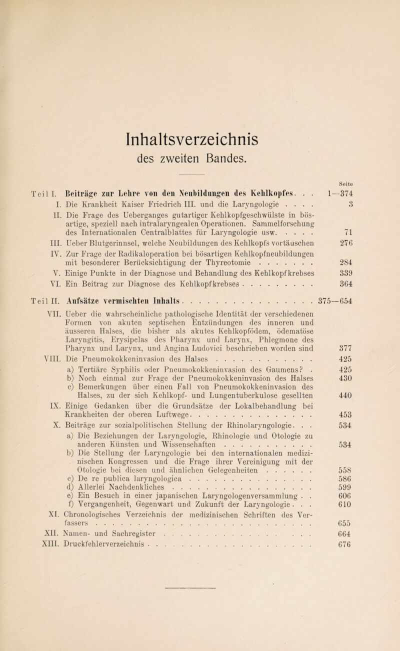 Inhaltsverzeichnis des zweiten Bandes. Seite Teil I. Beiträge zur Lehre von den Neubildungen des Kehlkopfes. . . 1—374 I. Die Krankheit Kaiser Friedrich III. und die Laryngologie .... 3 II. Die Frage des Ueberganges gutartiger Kehlkopfgeschwülste in bös¬ artige, speziell nach intralaryngealen Operationen. Sammelforschung des Internationalen Centralblattes für Laryngologie usw. 71 III. Ueber Blutgerinnsel, welche Neubildungen des Kehlkopfs Vortäuschen 276 IV. Zur Frage der Radikaloperation bei bösartigen Kehlkopfneubildungen mit besonderer Berücksichtigung der Thyreotomie. 284 Y. Einige Punkte in der Diagnose und Behandlung des Kehlkopfkrebses 339 VI. Ein Beitrag zur Diagnose des Kehlkopfkrebses. 364 Teil II. Aufsätze vermischten Inhalts. 375—654 VII. Ueber die wahrscheinliche pathologische Identität der verschiedenen Formen von akuten septischen Entzündungen des inneren und äusseren Halses, die bisher als akutes Kehlkopfödem, ödematöse Laryngitis, Erysipelas des Pharynx und Larynx, Phlegmone des Pharynx und Larynx, und Angina Luclovici beschrieben worden sind 377 VIII. Die Pneumokokkeninvasion des Halses. 425 a) Tertiäre Syphilis oder Pneumokokkeninvasion des Gaumens? . 425 b) Noch einmal zur Frage der Pneumokokkeninvasion des Halses 430 c) Bemerkungen über einen Fall von Pneumokokkeninvasion des Halses, zu der sich Kehlkopf- und Lungentuberkulose gesellten 440 IX. Einige Gedanken über die Grundsätze der Lokalbehandlung bei Krankheiten der oberen Luftwege. 453 X. Beiträge zur sozialpolitischen Stellung der Rhinolaryngologie. . . 534 a) Die Beziehungen der Laryngologie, Rhinologie und Otologie zu anderen Künsten und Wissenschaften. 534 b) Die Stellung der Laryngologie bei den internationalen medizi¬ nischen Kongressen und die Frage ihrer Vereinigung mit der Otologie bei diesen und ähnlichen Gelegenheiten. 558 c) De re publica laryngologica. 586 d) Allerlei Nachdenkliches. 599 e) Ein Besuch in einer japanischen Laryngologenversammlung . . 606 f) Vergangenheit, Gegenwart und Zukunft der Laryngologie. . . 610 XI. Chronologisches Verzeichnis der medizinischen Schriften des Ver¬ fassers . 655 XII. Namen- und Sachregister. 664 XIII. Druckfehlerverzeichnis. 676