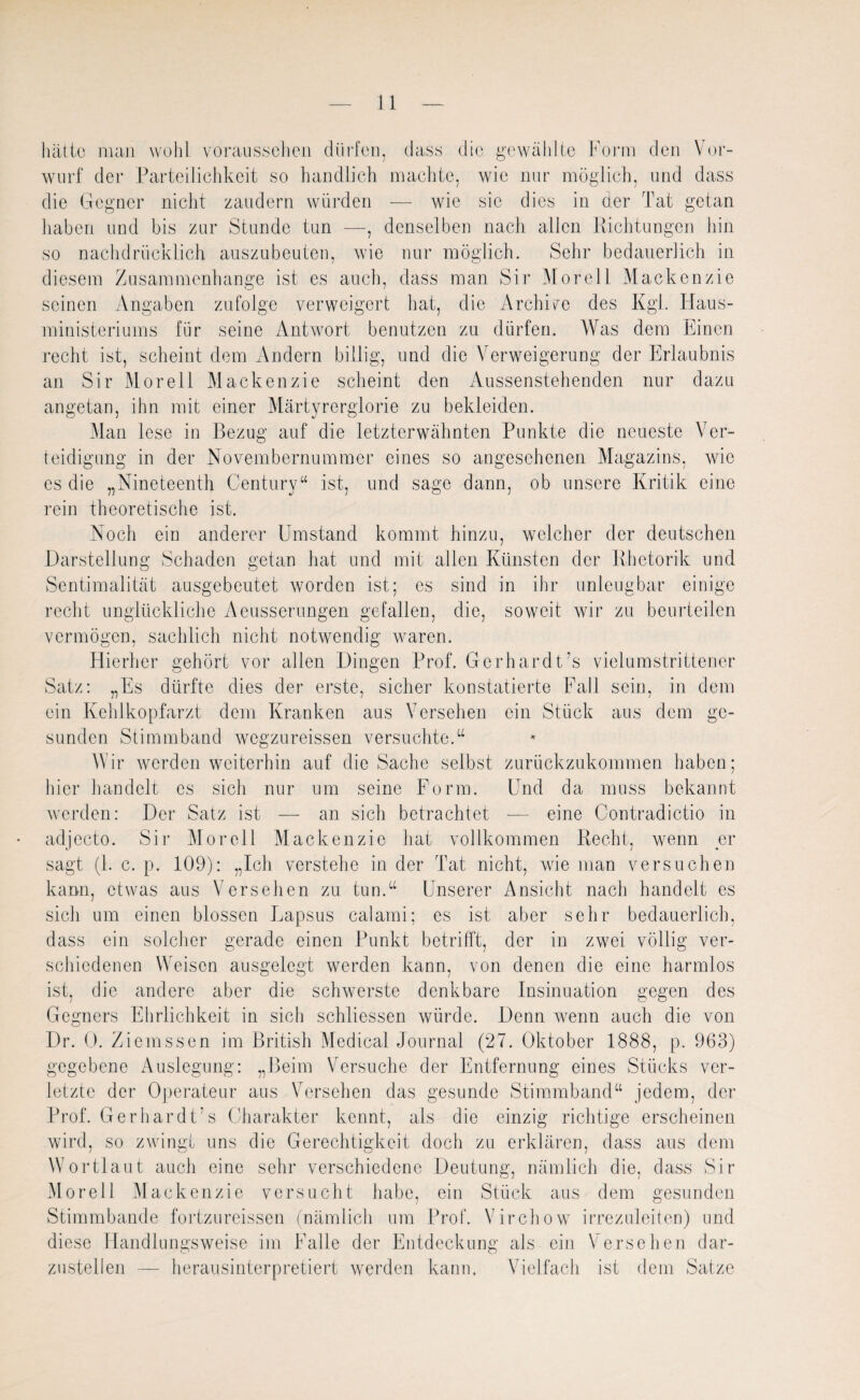 hätte man wohl vorausselien dürfen, dass die gewählte Form den Vor¬ wurf der Parteilichkeit so handlich machte, wie nur möglich, und dass die Gegner nicht zaudern würden — wie sic dies in der Tat getan haben und bis zur Stunde tun —, denselben nach allen Richtungen hin so nachdrücklich auszubeuten, wie nur möglich. Sehr bedauerlich in diesem Zusammenhänge ist es auch, dass man Sir Morell Mackenzie seinen Angaben zufolge verweigert hat, die Archive des Kgl. Haus¬ ministeriums für seine Antwort benutzen zu dürfen. Was dem Einen recht ist, scheint dem Andern billig, und die Verweigerung der Erlaubnis an Sir Morell Mackenzie scheint den Aussenstehenden nur dazu angetan, ihn mit einer Märtyrerglorie zu bekleiden. Man lese in Bezug auf die letzterwähnten Punkte die neueste Ver¬ teidigung in der Novembernummer eines so angesehenen Magazins, wie es die „Nineteenth Century“ ist, und sage dann, ob unsere Kritik eine rein theoretische ist. Noch ein anderer Umstand kommt hinzu, welcher der deutschen Darstellung Schaden getan hat und mit allen Künsten der Rhetorik und Sentimalität ausgebeutet worden ist; es sind in ihr unleugbar einige recht unglückliche Aeusserungen gefallen, die, soweit wir zu beurteilen vermögen, sachlich nicht notwendig waren. Hierher gehört vor allen Dingen Prof. Gerhardt's vielumstrittener Satz: „Es dürfte dies der erste, sicher konstatierte Fall sein, in dem ein Kehlkopfarzt dem Kranken aus Versehen ein Stück aus dem ge¬ sunden Stimm band wegzureissen versuchte.“ Wir werden weiterhin auf die Sache selbst zurückzukommen haben; hier handelt es sich nur um seine Form. Und da muss bekannt werden: Der Satz ist — an sich betrachtet -— eine Contradictio in adjeeto. Sir Morell Mackenzie hat vollkommen Recht, wenn er sagt (1. c. p. 109): „Ich verstehe in der Tat nicht, wie man versuchen kann, etwas aus Versehen zu tun.“ Unserer Ansicht nach handelt es sich um einen blossen Lapsus calami; es ist aber sehr bedauerlich, dass ein solcher gerade einen Punkt betrifft, der in zwei völlig ver¬ schiedenen Weisen ausgelegt werden kann, von denen die eine harmlos ist, die andere aber die schwerste denkbare Insinuation gegen des Gegners Ehrlichkeit in sich schliessen würde. Denn wenn auch die von Dr. 0. Ziemssen im British Medical Journal (27. Oktober 1888, p. 963) gegebene Auslegung: „Beim Versuche der Entfernung eines Stücks ver¬ letzte der Operateur aus Versehen das gesunde Stimmband“ jedem, der Prof. Gerhardt’s Charakter kennt, als die einzig richtige erscheinen wird, so zwingt uns die Gerechtigkeit doch zu erklären, dass aus dem Wortlaut auch eine sehr verschiedene Deutung, nämlich die, dass Sir Morell Mackenzie versucht habe, ein Stück aus dem gesunden Stimmbande fortzureissen (nämlich um Prof. Virchow irrezuleiten) und diese Handlungsweise im Falle der Entdeckung als ein Versehen dar¬ zustellen — herausinterpretiert werden kann. Vielfach ist dem Satze