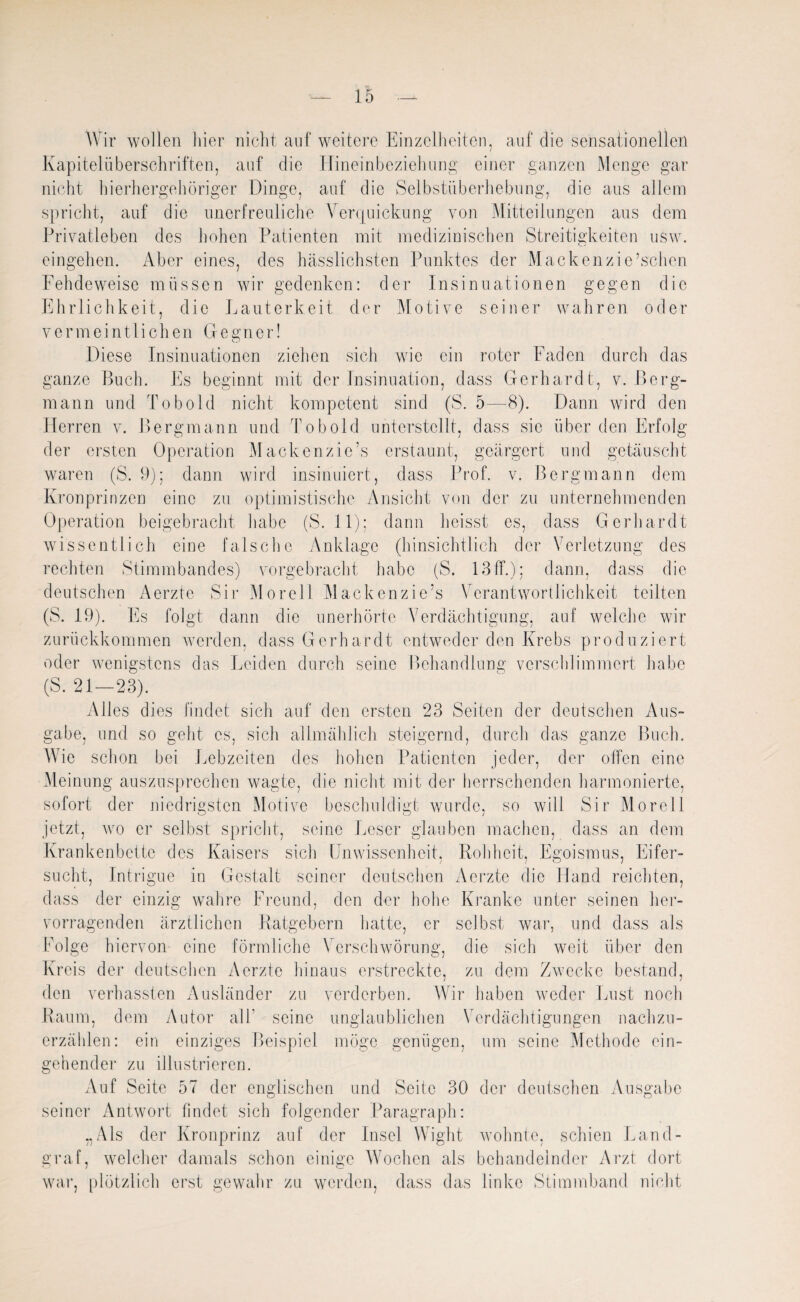 Wir wollen liier nicht auf weitere Einzelheiten, auf die sensationellen Kapitelüberschriften, auf die Hineinbeziehung einer ganzen Menge gar nicht hierhergehöriger Dinge, auf die Selbstüberhebung, die aus allem spricht, auf die unerfreuliche Verquickung von Mitteilungen aus dem Privatleben des hohen Patienten mit medizinischen Streitigkeiten usw. eingehen. Aber eines, des hässlichsten Punktes der Mackenzi e’schen Fehdeweise müssen wir gedenken: der Insinuationen gegen die Ehrlichkeit, die Lauterkeit der Motive seiner wahren oder vermeintlichen Gegner! Diese Insinuationen ziehen sich wie ein roter Faden durch das ganze Buch. Es beginnt mit der Insinuation, dass Gerhardt, v. Berg¬ mann und Tobold nicht kompetent sind (S. 5—-8). Dann wird den Herren v. Bergmann und Tobold unterstellt, dass sie über den Erfolg der ersten Operation Mackenzie’s erstaunt, geärgert und getäuscht waren (S. 9); dann wird insinuiert, dass Prof. v. Bergmann dem Kronprinzen eine zu optimistische Ansicht von der zu unternehmenden Operation beigebracht habe (S. 11); dann heisst es, dass Gerhardt wissentlich eine falsche Anklage (hinsichtlich der Verletzung des rechten Stimmbandes) vorgebracht habe (S. 13 ff.); dann, dass die deutschen Aerzte Sir M ore11 Mackenzie’s Verantwortlichkeit teilten (S. 19). Es folgt dann die unerhörte Verdächtigung, auf welche wir zurückkommen werden, dass Gerhardt entweder den Krebs produziert oder wenigstens das Leiden durch seine Behandlung verschlimmert habe (S. 21—23). Alles dies findet sich auf den ersten 23 Seiten der deutschen Aus¬ gabe, und so geht es, sich allmählich steigernd, durch das ganze Buch. Wie schon bei Lebzeiten des hohen Patienten jeder, der offen eine Meinung auszusprechen wagte, die nicht mit der herrschenden harmonierte, sofort der niedrigsten Motive beschuldigt wurde, so will Sir Morell jetzt, wo er selbst spricht, seine Leser glauben machen, dass an dem Krankenbette des Kaisers sich Unwissenheit, Rohheit, Egoismus, Eifer¬ sucht, Intrigue in Gestalt seiner deutschen Aerzte die Hand reichten, dass der einzig wahre Freund, den der hohe Kranke unter seinen her¬ vorragenden ärztlichen Ratgebern hatte, er selbst war, und dass als Folge hiervon- eine förmliche Verschwörung, die sich weit über den Kreis der deutschen Aerzte hinaus erstreckte, zu dem Zwecke bestand, den verhassten Ausländer zu verderben. Wir haben weder Inist noch Raum, dem Autor all' seine unglaublichen Verdächtigungen nachzu¬ erzählen: ein einziges Beispiel möge genügen, um seine Methode ein¬ gehender zu illustrieren. Auf Seite 57 der englischen und Seite 30 der deutschen Ausgabe seiner Antwort findet sich folgender Paragraph: „Als der Kronprinz auf der Insel Wight wohnte, schien Land¬ graf, welcher damals schon einige Wochen als behandelnder Arzt dort war, plötzlich erst gewahr zu werden, dass das linke Stimmband nicht