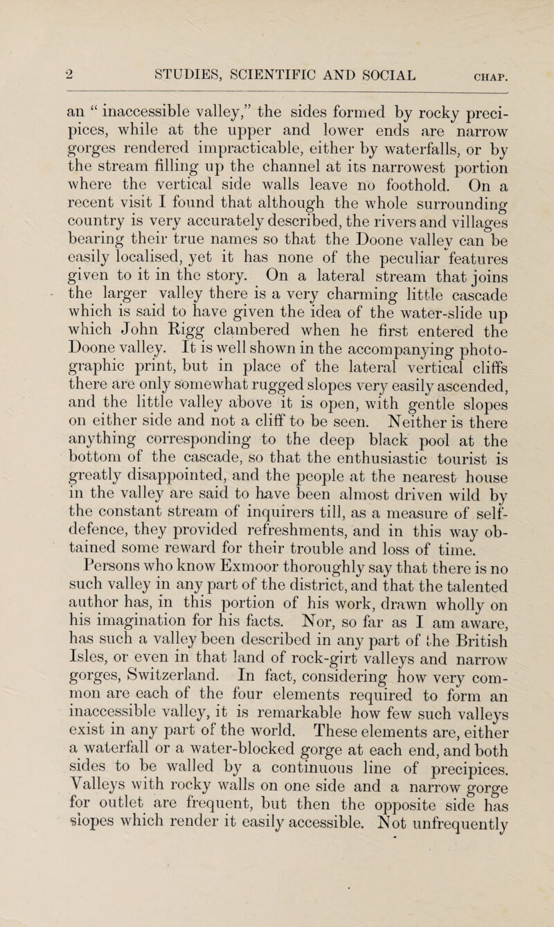 an “ inaccessible valley,” the sides formed by rocky preci¬ pices, while at the upper and lower ends are narrow gorges rendered impracticable, either by waterfalls, or by the stream filling up the channel at its narrowest portion where the vertical side walls leave no foothold. On a recent visit I found that although the whole surrounding country is very accurately described, the rivers and villages bearing their true names so that the Doone valley can be easily localised, yet it has none of the peculiar features given to it in the story. On a lateral stream that joins the larger valley there is a very charming little cascade which is said to have given the idea of the water-slide up which John Rigg clambered when he first entered the Doone valley. It is well shown in the accompanying photo¬ graphic print, but in place of the lateral vertical cliffs there are only somewhat rugged slopes very easily ascended, and the little valley above it is open, with gentle slopes on either side and not a cliff to be seen. Neither is there anything corresponding to the deep black pool at the bottom of the cascade, so that the enthusiastic tourist is greatly disappointed, and the people at the nearest house in the valley are said to have been almost driven wild by the constant stream of inquirers till, as a measure of self- defence, they provided refreshments, and in this way ob¬ tained some reward for their trouble and loss of time. Persons who know Exmoor thoroughly say that there is no such valley in any part of the district, and that the talented author has, in this portion of his work, drawn wholly on his imagination for his facts. Nor, so far as I am aware, has such a valley been described in any part of the British Isles, or even in that land of rock-girt valleys and narrow gorges, Switzerland. In fact, considering how very com¬ mon are each of the four elements required to form an inaccessible valley, it is remarkable how few such valleys exist in any part of the world. These elements are, either a waterfall or a water-blocked gorge at each end, and both sides to be walled by a continuous line of precipices. Valleys with rocky walls on one side and a narrow gorge for outlet are frequent, but then the opposite side has slopes which render it easily accessible. Not unfrequently