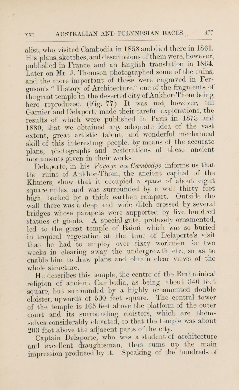 alist, who visited Cambodia in 1858 and died there in 1861. His plans, sketches, and descriptions of them were, however, published in France, and an English translation in 1864. Later on Mr. J. Thomson photographed some of the ruins, and the more important of these were engraved in Fer¬ guson’s “ History of Architecture,” one of the fragments of the great temple in the deserted city of Ankhor-Thom being here reproduced. (Fig. 77) It was not, however, till Gamier and Delaporte made their careful explorations, the results of which were published in Paris in 1873 and 1880, that we obtained any adequate idea of the vast extent, great artistic talent, and wonderful mechanical skill of this interesting people, by means of the accurate plans, photographs and restorations of these ancient monuments given in their works. Delaporte, in his Voyage an Cambodge informs us that the ruins of Ankhor-Thom, the ancient capital of the Khmers, show that it occupied a space of about eight square miles, and was surrounded by a wall thirty feet high, backed by a thick earthen rampart. Outside the wall there was a deep and wide ditch crossed by several bridges whose parapets were supported by five hundred statues of giants. A special gate, profusely ornamented, led to the great temple of Baion, which was so buried in tropical vegetation at the time of Delaporte s visit that he had to employ over sixty workmen for two weeks in clearing away the undergrowth, etc., so as to enable him to draw plans and obtain clear views of the whole structure. He describes this temple, the centre of the Brahminical religion of ancient Cambodia, as being about 340 feet square, but surrounded by a highly ornamented double cloister, upwards of 500 feet square. The central tower of the temple is 165 feet above the platform of the outer court and its surrounding cloisters, which are them¬ selves considerably elevated, so that the temple was about 200 feet above the adjacent parts of the city. Captain Delaporte, who was a student of architecture and excellent draughtsman, thus sums up the main impression produced by it. Speaking of the hundreds of