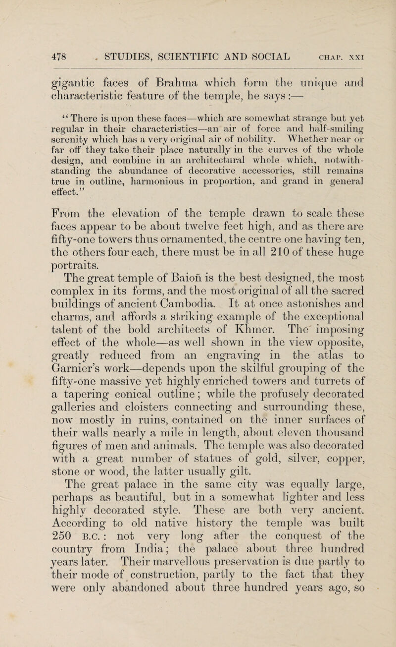 gigantic faces of Brahma which form the unique and characteristic feature of the temple, he says :— “ There is upon these faces—which are somewhat strange but yet regular in their characteristics—an air of force and half-smiling serenity which has a very original air of nobility. Whether near or far olf they take their place naturally in the curves of the whole design, and combine in an architectural whole which, notwith¬ standing the abundance of decorative accessories, still remains true in outline, harmonious in proportion, and grand in general effect.” From the elevation of the temple drawn to scale these faces appear to he about twelve feet high, and as there are fifty-one towers thus ornamented, the centre one having ten, the others four each, there must be in all 210 of these huge portraits. The great temple of Baioh is the best designed, the most complex in its forms, and the most original of all the sacred buildings of ancient Cambodia. It at once astonishes and charms, and affords a striking example of the exceptional talent of the bold architects of Khmer. The imposing effect of the whole—as well shown in the view opposite, greatly reduced from an engraving in the atlas to Garnier’s work—depends upon the skilful grouping of the fifty-one massive yet highly enriched towers and turrets of a tapering conical outline; while the profusely decorated galleries and cloisters connecting and surrounding these, now mostly in ruins, contained on the inner surfaces of their walls nearly a mile in length, about eleven thousand figures of men and animals. The temple was also decorated with a great number of statues of gold, silver, copper, stone or wood, the latter usually gilt. The great palace in the same city was equally large, perhaps as beautiful, but in a somewhat lighter and less highly decorated style. These are both very ancient. According to old native history the temple was built 250 B.c. : not very long after the conquest of the country from India; the palace about three hundred years later. Their marvellous preservation is due partly to their mode of construction, partly to the fact that they were only abandoned about three hundred years ago, so