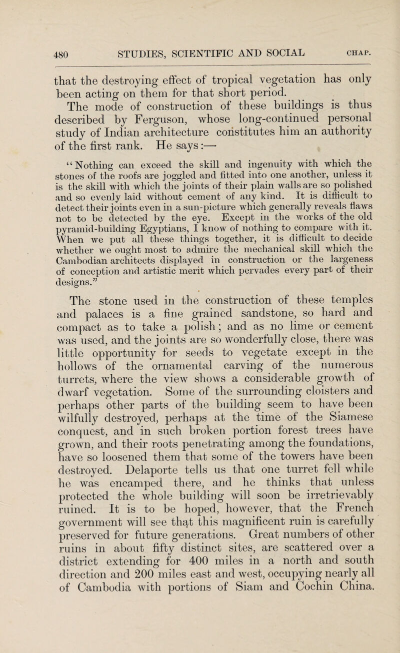 that the destroying effect of tropical vegetation has only been acting on them for that short period. The mode of construction of these buildings is thus described by Ferguson, whose long-continued personal study of Indian architecture constitutes him an authority of the first rank. He says:— “Nothing can exceed the skill and ingenuity with which the stones of the roofs are joggled and fitted into one another, unless it is the skill with which the joints of their plain walls are so polished and so evenly laid without cement of any kind. It is difficult to detect their joints even in a sun-picture which generally reveals flaws not to be detected by the eye. Except in the works of the old pyramid-building Egyptians, I know of nothing to compare with it. When we put all these things together, it is difficult to decide whether we ought most to admire the mechanical skill which the Cambodian architects displayed in construction or the largeness of conception and artistic merit which pervades every part of their designs.” The stone used in the construction of these temples and palaces is a fine grained sandstone, so hard and compact as to take a polish; and as no lime or cement was used, and the joints are so wonderfully close, there was little opportunity for seeds to vegetate except in the hollows of the ornamental carving of the numerous turrets, where the view shows a considerable growth of dwarf vegetation. Some of the surrounding cloisters and perhaps other parts of the building seem to have been wilfully destroyed, perhaps at the time of the Siamese conquest, and in such broken portion forest trees have grown, and their roots penetrating among the foundations, have so loosened them that some of the towers have been destroyed. Delaporte tells us that one turret fell while he was encamped there, and he thinks that unless protected the whole building will soon be irretrievably ruined. It is to be hoped, however, that the French government will see that this magnificent ruin is carefully preserved for future generations. Great numbers of other ruins in about fifty distinct sites, are scattered over a district extending for 400 miles in a north and south direction and 200 miles east and west, occupying nearly all of Cambodia with portions of Siam and Cochin China.