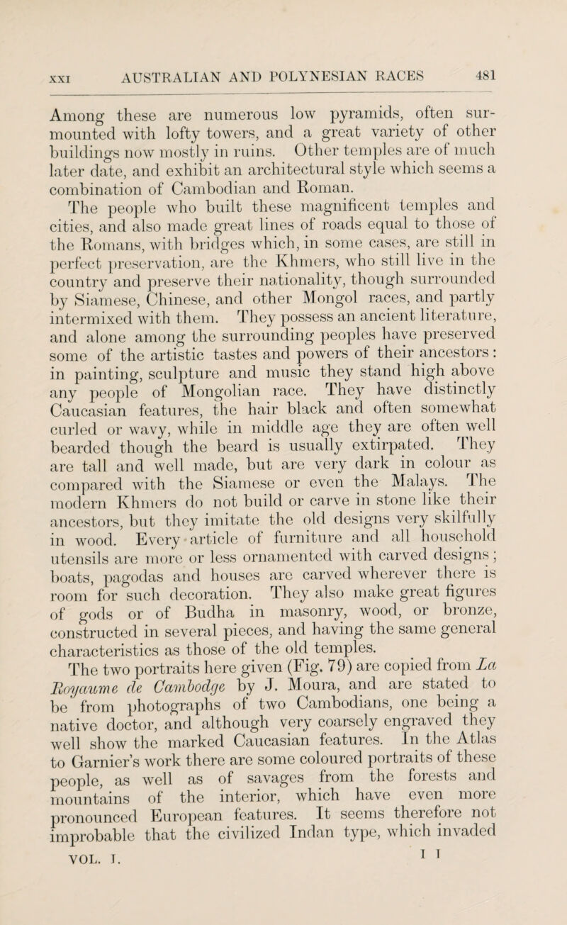 Among these are numerous low pyramids, often sur¬ mounted with lofty towers, and a great variety of other buildings now mostly in ruins. Other temples are of much later date, and exhibit an architectural style which seems a combination of Cambodian and Roman. The people who built these magnificent temples and cities, and also made great lines of roads equal to those of the Romans, with bridges which, in some cases, are still in perfect preservation, are the Khmers, who still live in the country and preserve their nationality, though surrounded by Siamese, Chinese, and other Mongol races, and partly intermixed with them. They possess an ancient literature, and alone among the surrounding peoples have preserved some of the artistic tastes and powers of their ancestors: in painting, sculpture and music they stand high above any people of Mongolian race. They have distinctly Caucasian features, the hair black and often somewhat curled or wavy, while in middle age they are often well bearded though the beard is usually extirpated. They are tall and well made, but are very dark in colour as compared with the Siamese or even the Malays. 1 he modern Khmers do not build or carve m stone like their ancestors, but they imitate the old designs very skilfully in wood. Every article of furniture and all household utensils are more or less ornamented with carved designs, boats, pagodas and houses are carved wherever there is room for such decoration. They also make great figures of gods or of Budha in masonry, wood, or bronze, constructed in several pieces, and having the same geneial characteristics as those of the old temples. The two portraits here given (Fig. 79) are copied from La Royaume dc Ca'tnbodga by J. Moura, and are stated to be' from photographs of two Cambodians, one being a native doctor, and although very coarsely engraved they well show the marked Caucasian features. In the Atlas to Garnier’s work there are some coloured portraits of these people, as well as of savages from the forests and mountains of the interior, which have even more pronounced European features. It seems therefoic not improbable that the civilized Indan type, which invaded