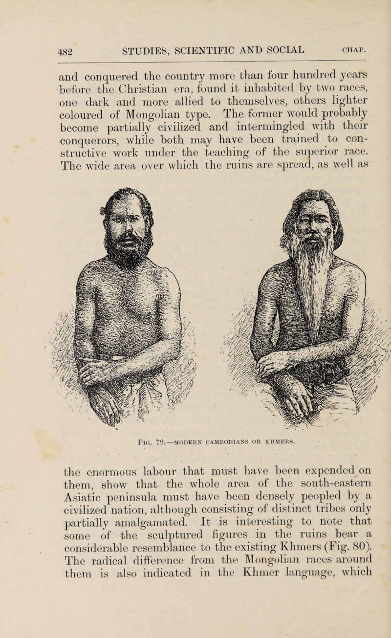 and conquered the country more than four hundred years before the Christian era, found it inhabited by two races, one dark and more allied to themselves, others lighter coloured of Mongolian type. The former would probably become partially civilized and intermingled with their conquerors, while both may have been trained to con¬ structive work under the teaching of the superior race. The wide area over which the ruins are spread, as well as Fig. 79.—modern Cambodians or khmers. the enormous labour that must have been expended on them, show that the whole area of the south-eastern Asiatic peninsula must have been densely peopled by a civilized nation, although consisting of distinct tribes only partially amalgamated. It is interesting to note that some of the sculptured figures in the ruins bear a considerable resemblance to the existing Khmers (Fig. 80). The radical difference from the Mongolian races around them is also indicated in the Khmer language, which