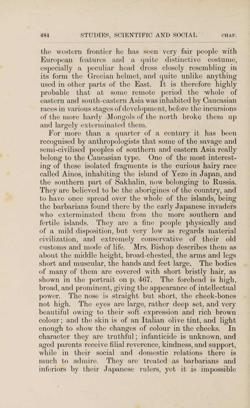 the western frontier he has seen very fair people with European features and a quite distinctive costume, especially a peculiar head dress closely resembling in its form the Grecian helmet, and quite unlike anything used in other parts of the East. It is therefore highly probable that at some remote period the whole of eastern and south-eastern Asia was inhabited by Caucasian races in various stages of development, before the incursions of the more hardy -Mongols of the north broke them up and largely exterminated them. For more than a quarter of a century it has been recognised by anthropologists that some of the savage and semi-civilised peoples of southern and eastern Asia really belong to the Caucasian type. One of the most interest¬ ing of these isolated fragments is the curious hairy race called Ainos, inhabiting the island of Yezo in Japan, and the southern part of Sakhalin, now belonging to Russia. They are believed to be the aborigines of the country, and to have once spread over the whole of the islands, being the barbarians found there by the early Japanese invaders who exterminated them from the more southern and fertile islands. They are a fine people physically and of a mild disposition, but very low as regards material civilization, and extremely conservative of their old customs and mode of life. Mrs. Bishop describes them as about the middle height, broad-chested, the arms and legs short and muscular, the hands and feet large. The bodies of many of them are covered with short bristly hair, as shown in the portrait on p. 467. The forehead is high, broad, and prominent, giving the appearance of intellectual power. The nose is straight but short, the cheek-bones not high. The eyes are large, rather deep set, and very beautiful owing to their soft expression and rich brown colour; and the skin is of an Italian olive tint, and light enough to show the changes of colour in the cheeks. In character they are truthful; infanticide is unknown, and aged parents receive filial reverence, kindness, and support, while in their social and domestic relations there is much to admire. They are treated as barbarians and inferiors by their Japanese rulers, yet it is impossible