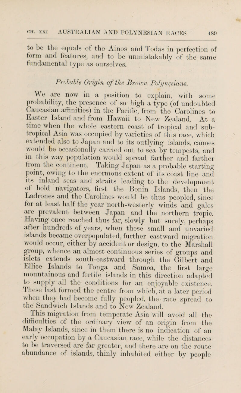 to be the equals of the Ainos and Todas in perfection of form and features, and to be unmistakably of the same fundamental type as ourselves. Probable Origin of the Brown Polynesians. Me are now in a position to explain, with some probability, the presence of so high a type (of undoubted Caucasian affinities) in the Pacific, from the Carolines to Easter Island and from Hawaii to New Zealand. At a time when the whole eastern coast of tropical and sub¬ tropical Asia was occupied by varieties of this race, which extended also to Japan and to its outlying islands, canoes would be occasionally carried out to sea by tempests, and in this way population would spread farther and farther from the continent. Taking Japan as a probable starting point, owing to the enormous extent of its coast line and its inland seas and straits leading to the development of bold navigators, first the Bonin Islands, then the Ladrones and the Carolines would be thus peopled, since for at least half the year north-westerly winds and gales are prevalent between Japan and the northern tropic. Having once reached thus far. slowly but surely, perhaps after hundreds of years, when these small and unvaried islands became overpopulated, further eastward migration would occur, either by accident or design, to the Marshall group, whence an almost continuous series of groups and islets extends south-eastward through the Gilbert and Ellice Islands to Tonga and Samoa, the first large mountainous and fertile islands in this direction adapted to supply all the conditions for an enjoyable existence. These last formed the centre from which, at a later period when they had become fully peopled, the race spread to the Sandwich Islands and to New Zealand. This migration from temperate Asia will avoid all the difficulties of the ordinary view of an origin from the Malay Islands, since in them there is no indication of an early occupation by a Caucasian race, while the distances to be traversed are far greater, and there are on the route abundance of islands, thinly inhabited either by people