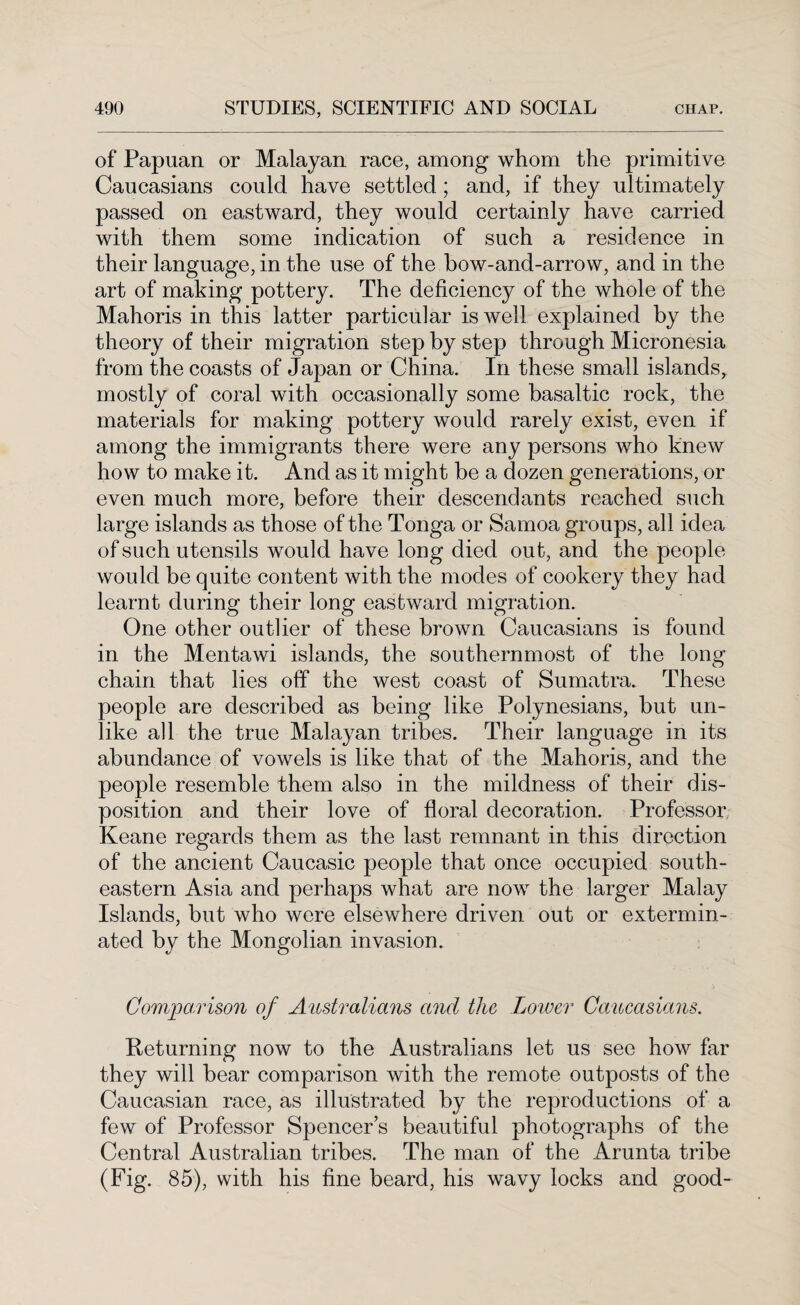 of Papuan or Malayan race, among whom the primitive Caucasians could have settled; and, if they ultimately passed on eastward, they would certainly have carried with them some indication of such a residence in their language, in the use of the bow-and-arrow, and in the art of making pottery. The deficiency of the whole of the Mahoris in this latter particular is well explained by the theory of their migration step by step through Micronesia from the coasts of Japan or China. In these small islands, mostly of coral with occasionally some basaltic rock, the materials for making pottery would rarely exist, even if among the immigrants there were any persons who knew how to make it. And as it might be a dozen generations, or even much more, before their descendants reached such large islands as those of the Tonga or Samoa groups, all idea of such utensils would have long died out, and the people would be quite content with the modes of cookery they had learnt during their long eastward migration. One other outlier of these brown Caucasians is found in the Mentawi islands, the southernmost of the long chain that lies off the west coast of Sumatra. These people are described as being like Polynesians, but un¬ like all the true Malayan tribes. Their language in its abundance of vowels is like that of the Mahoris, and the people resemble them also in the mildness of their dis¬ position and their love of floral decoration. Professor Keane regards them as the last remnant in this direction of the ancient Caucasic people that once occupied south¬ eastern Asia and perhaps what are now the larger Malay Islands, but who were elsewhere driven out or extermin¬ ated by the Mongolian invasion. Comparison of Australians and the Lower Caucasians. Returning now to the Australians let us see how far they will bear comparison with the remote outposts of the Caucasian race, as illustrated by the reproductions of a few of Professor Spencers beautiful photographs of the Central Australian tribes. The man of the Arunta tribe (Fig. 85), with his fine beard, his wavy locks and good-
