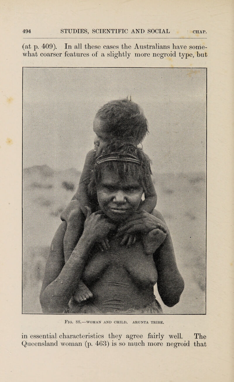 (at p. 409). In all these cases the Australians have some¬ what coarser features of a slightly more negroid type, but Fig. 88.—woman and child, arunta tribe. in essential characteristics they agree fairly well. The Queensland woman (p. 463) is so much more negroid that