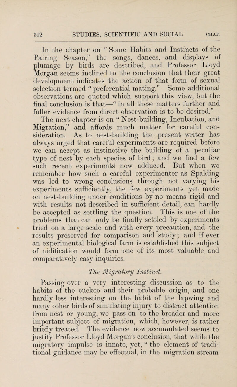 In the chapter on “Some Habits and Instincts of the Pairing Season,” the songs, dances, and displays of plumage by birds are described, and Professor Lloyd Morgan seems inclined to the conclusion that their great development indicates the action of that form of sexual selection termed “ preferential mating.” Some additional observations are quoted which support this view, but the final conclusion is that—“ in all these matters further and fuller evidence from direct observation is to be desired.” The next chapter is on “ Nest-building, Incubation, and Migration,” and affords much matter for careful con¬ sideration. As to nest-building the present writer has always urged that careful experiments are required before we can accept as instinctive the building of a peculiar type of nest by each species of bird; and we find a few such recent experiments now adduced. But when we remember how such a careful experimenter as Spalding was led to wrong conclusions through not varying his experiments sufficiently, the few experiments yet made on nest-building under conditions by no means rigid and with results not described in sufficient detail, can hardly be accepted as settling the question. This is one of the problems that can only be finally settled by experiments tried on a large scale and with every precaution, and the results preserved for comparison and study; and if ever an experimental biological farm is established this subject of nidification would form one of its most valuable and comparatively easy inquiries. The Migratory Instinct. Passing over a very interesting discussion as to the habits of the cuckoo and their probable origin, and one hardly less interesting on the habit of the lapwing and many other birds of simulating injury to distract attention from nest or young, we pass on to the broader and more important subject of migration, which, however, is rather briefly treated. The evidence now accumulated seems to justify Professor Lloyd Morgan’s conclusion, that while the migratory impulse is innate, yet, “ the element of tradi¬ tional guidance may be effectual, in the migration stream