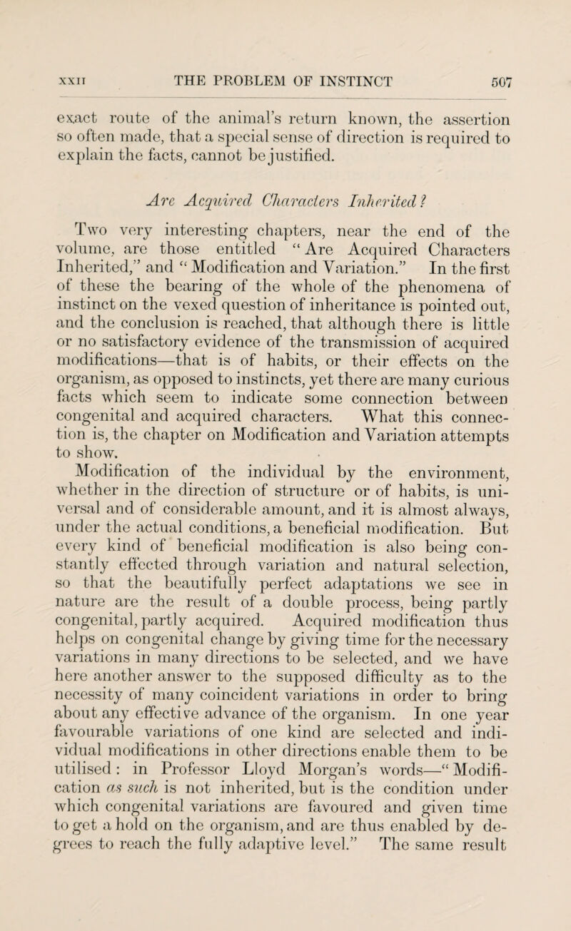 exact route of the animal’s return known, the assertion so often made, that a special sense of direction is required to explain the facts, cannot be justified. Are Acquired Characters Inherited? Two very interesting chapters, near the end of the volume, are those entitled “ Are Acquired Characters Inherited,” and “ Modification and Variation.” In the first of these the bearing of the whole of the phenomena of instinct on the vexed question of inheritance is pointed out, and the conclusion is reached, that although there is little or no satisfactory evidence of the transmission of acquired modifications—that is of habits, or their effects on the organism, as opposed to instincts, yet there are many curious facts which seem to indicate some connection between congenital and acquired characters. What this connec¬ tion is, the chapter on Modification and Variation attempts to show. Modification of the individual by the environment, whether in the direction of structure or of habits, is uni¬ versal and of considerable amount, and it is almost always, under the actual conditions, a beneficial modification. But every kind of beneficial modification is also being con¬ stantly effected through variation and natural selection, so that the beautifully perfect adaptations we see in nature are the result of a double process, being partly congenital, partly acquired. Acquired modification thus helps on congenital change by giving time for the necessary variations in many directions to be selected, and we have here another answer to the supposed difficulty as to the necessity of many coincident variations in order to bring about any effective advance of the organism. In one year favourable variations of one kind are selected and indi¬ vidual modifications in other directions enable them to be utilised : in Professor Lloyd Morgan’s words—“ Modifi¬ cation as such is not inherited, but is the condition under which congenital variations are favoured and given time to get a hold on the organism, and are thus enabled by de¬ grees to reach the fully adaptive level.” The same result