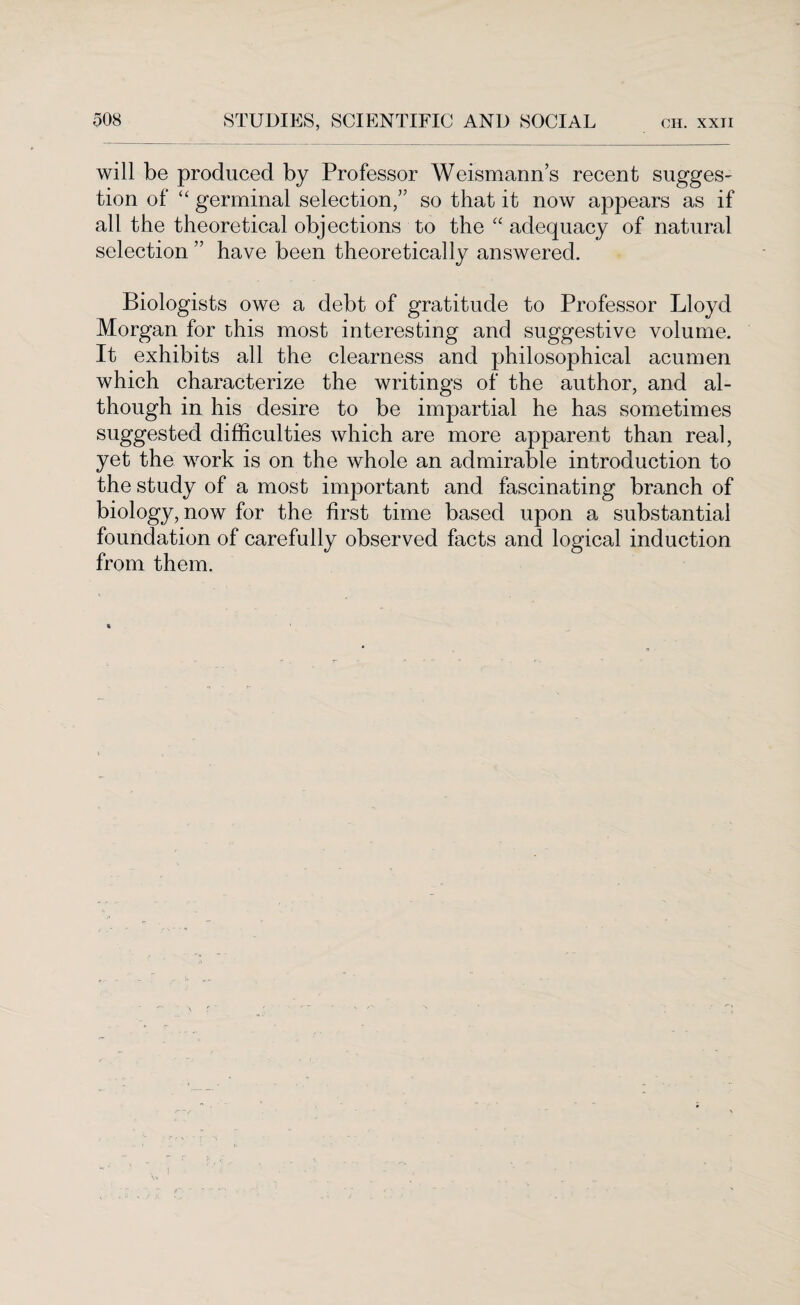 will be produced by Professor Weismann’s recent sugges¬ tion of “ germinal selection,” so that it now appears as if all the theoretical objections to the “ adequacy of natural selection ” have been theoretically answered. Biologists owe a debt of gratitude to Professor Lloyd Morgan for this most interesting and suggestive volume. It exhibits all the clearness and philosophical acumen which characterize the writings of the author, and al¬ though in his desire to be impartial he has sometimes suggested difficulties which are more apparent than real, yet the work is on the whole an admirable introduction to the study of a most important and fascinating branch of biology, now for the first time based upon a substantial foundation of carefully observed facts and logical induction from them.