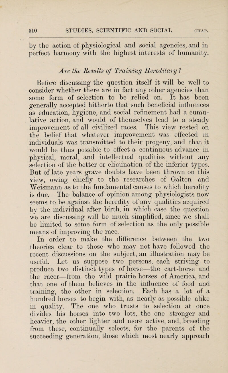 by the action of physiological and social agencies, and in perfect harmony with the highest interests of humanity. Are the Results of Training Hereditary ? Before discussing the question itself it will be well to consider whether there are in fact any other agencies than some form of selection to be relied on. It has been generally accepted hitherto that such beneficial influences as education, hygiene, and social refinement had a cumu¬ lative action, and would of themselves lead to a steady improvement of all civilized races. This view rested on the belief that whatever improvement was effected in individuals was transmitted to their progeny, and that it would be thus possible to effect a continuous advance in physical, moral, and intellectual qualities without any selection of the better or elimination of the inferior types. But of late years grave doubts have been thrown on this view, owing chiefly to the researches of Galton and Weismann as to the fundamental causes to which heredity is due. The balance of opinion among physiologists now seems to be against the heredity of any qualities acquired by the individual after birth, in which case the question we are discussing will be much simplified, since we shall be limited to some form of selection as the only possible means of improving the race. In order to make the difference between the two theories clear to those who may not have followed the recent discussions on the subject, an illustration may be useful. Let us suppose two persons, each striving to produce two distinct types of horse—the cart-horse and the racer—from the wild prairie horses of America, and that one of them believes in the influence of food and training, the other in selection. Each has a lot of a hundred horses to begin with, as nearly as possible alike in quality. The one who trusts to selection at once divides his horses into two lots, the one stronger and heavier, the other lighter and more active, and, breeding from these, continually selects, for the parents of the succeeding generation, those which most nearly approach